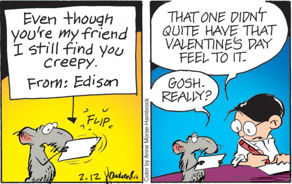 Comics OCR: Even though you're my friend I still find you creepy. From: Edison * FLIP= 2.12 Color by Anne Morse-Hambrock THAT ONE DIDN'T QUITE HAVE THAT VALENTINE'S DAY FEEL TO IT. GOSH. REALLY? Even though you're my friend I still find you creepy . From : Edison * FLIP = 2.12 Color by Anne Morse - Hambrock THAT ONE DIDN'T QUITE HAVE THAT VALENTINE'S DAY FEEL TO IT . GOSH . REALLY ?