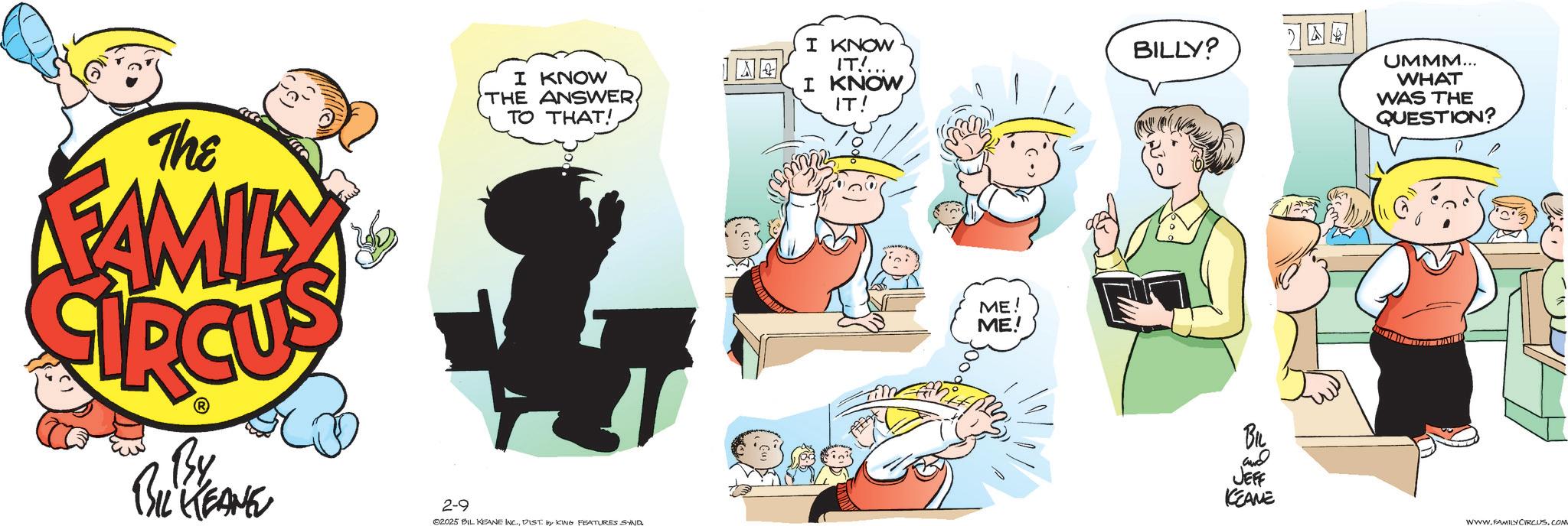 Publication OCR: The FAMILY I KNOW THE ANSWERTO THAT! I KNOW IT!... I KNOW IT! By BIL KEANE 2-9 02025 BIL KEANE INC.DIST. by KING FEATURES SAND ME! ME! ??? BILLY? BIL and JEFF KEANE UMMM... WHAT WAS THE QUESTION? WWW.FAMILY CIRCUS. COM The FAMILY I KNOW THE ANSWERTO THAT ! I KNOW IT ! ... I KNOW IT ! By BIL KEANE 2-9 02025 BIL KEANE INC .DIST . by KING FEATURES SAND ME ! ME ! ? ? ? BILLY ? BIL and JEFF KEANE UMMM ... WHAT WAS THE QUESTION ? WWW.FAMILY CIRCUS . COM