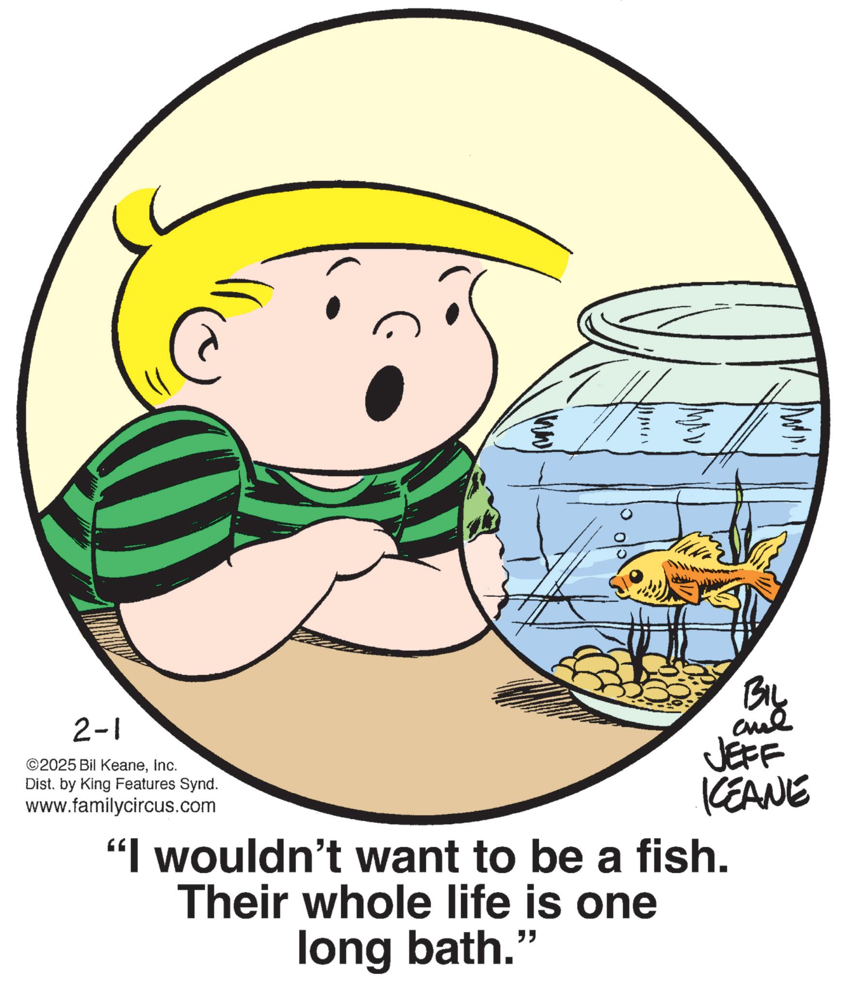 Animation OCR: 2-1 ©2025 Bil KeaneInc. Dist. by King Features Synd. www.familycircus.com BIL and JEFF KCEANE "I wouldn't want to be a fish. Their whole life is one long bath." 2-1 © 2025 Bil KeaneInc. Dist . by King Features Synd . www.familycircus.com BIL and JEFF KCEANE " I wouldn't want to be a fish . Their whole life is one long bath . "