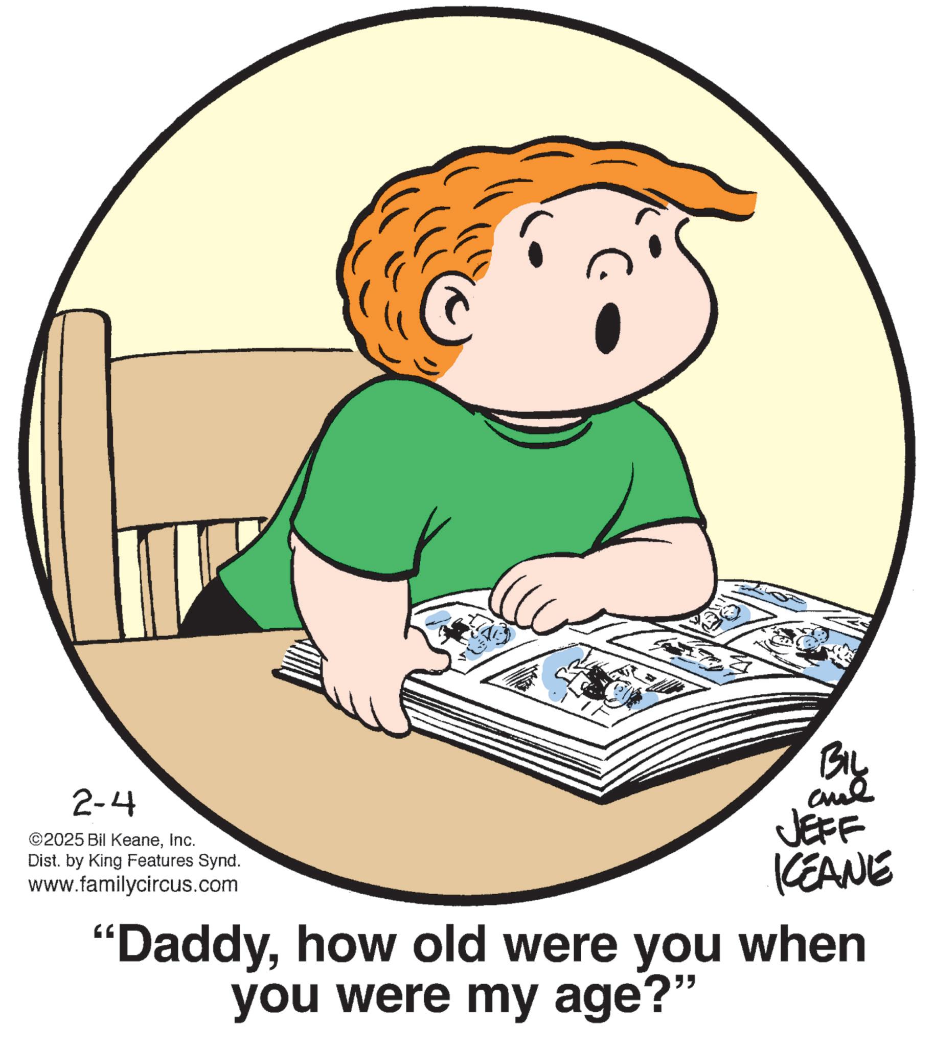 Graphics OCR: 2-4 ©2025 Bil KeaneInc. Dist. by King Features Synd. www.familycircus.com BIL JEFF KCEANE "Daddyhow old were you when you were my age?" 2-4 © 2025 Bil KeaneInc. Dist . by King Features Synd . www.familycircus.com BIL JEFF KCEANE " Daddyhow old were you when you were my age ? "