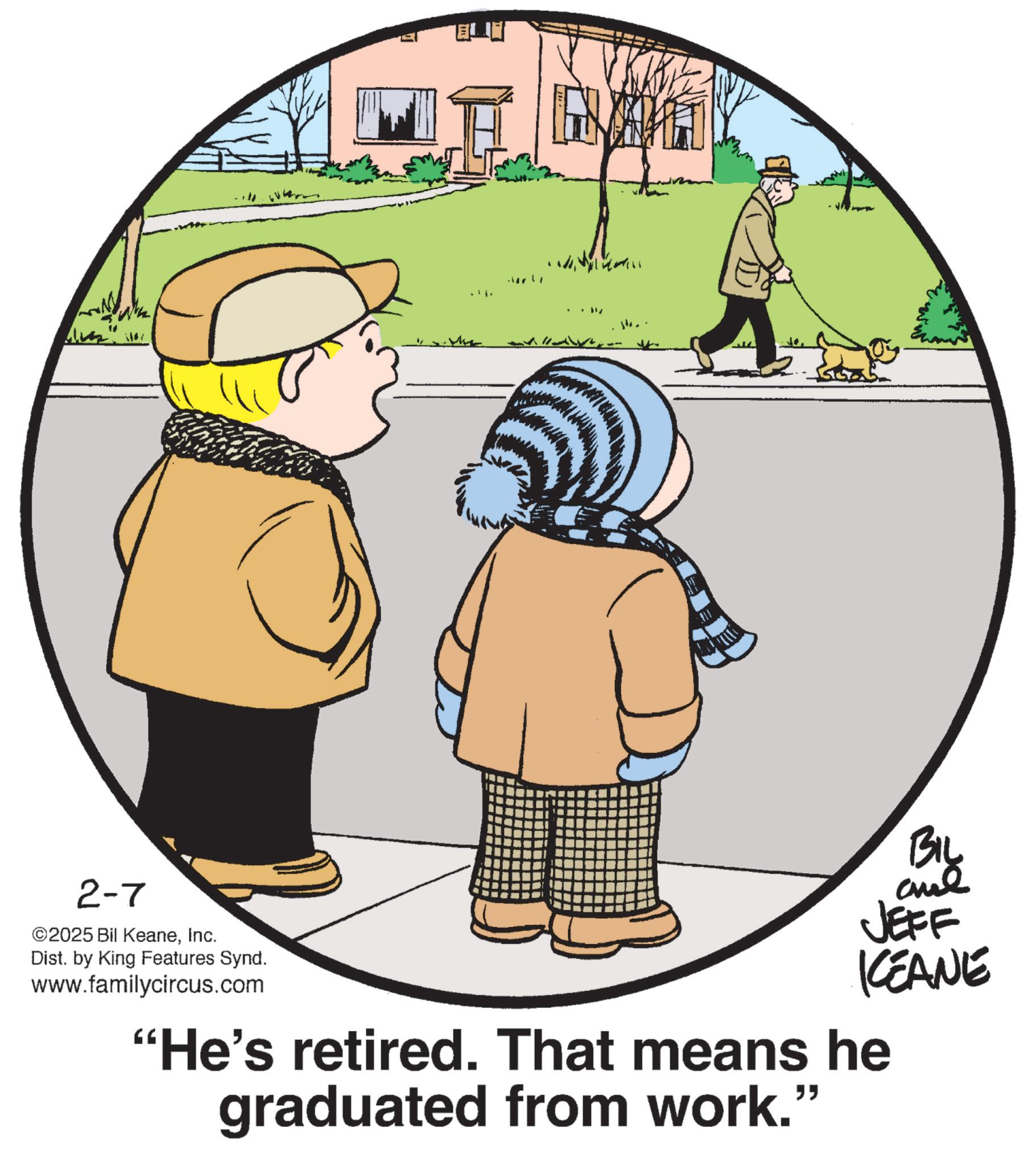 Child OCR: H 2-7 ©2025 Bil KeaneInc. Dist. by King Features Synd. www.familycircus.com BIL and JEFF KCEANE "He's retired. That means he graduated from work." H 2-7 © 2025 Bil KeaneInc. Dist . by King Features Synd . www.familycircus.com BIL and JEFF KCEANE " He's retired . That means he graduated from work . "