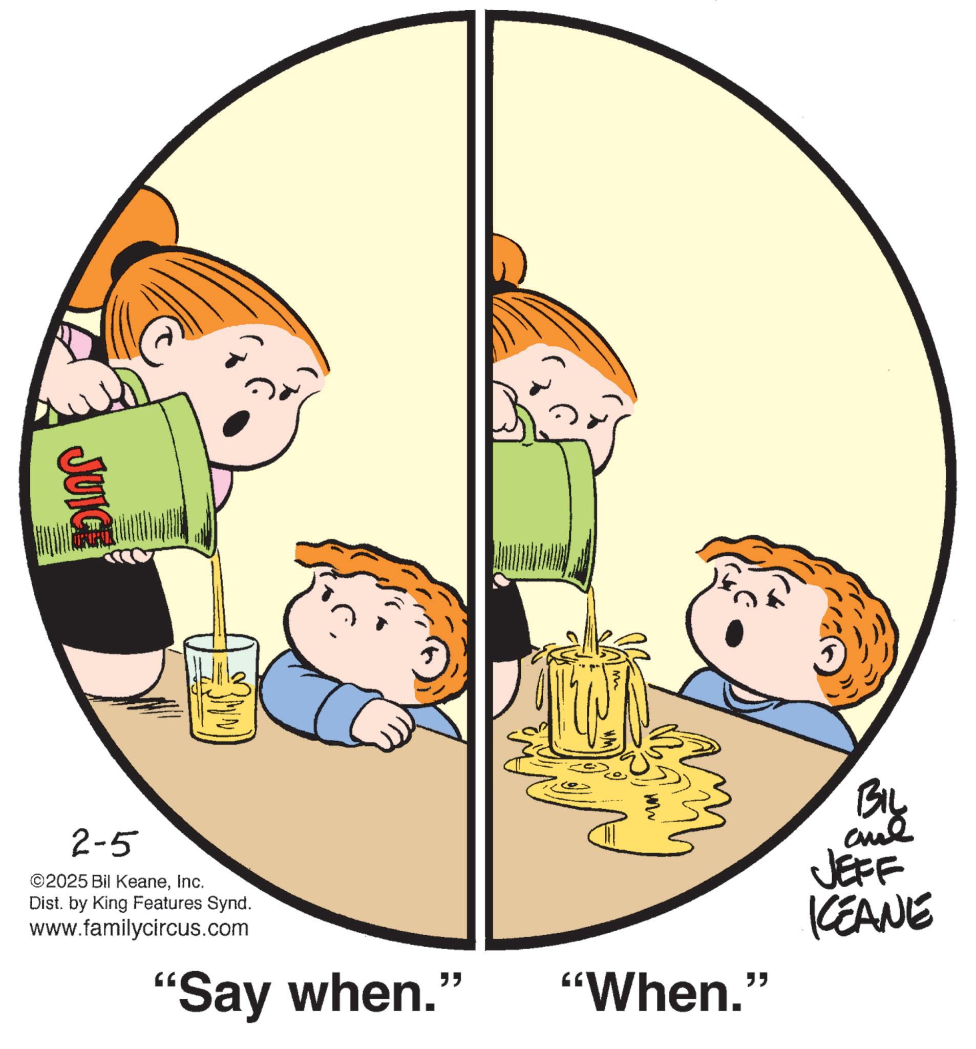 Animated cartoon OCR: JUICE BIL 2-5 ©2025 Bil KeaneInc. Dist. by King Features Synd. www.familycircus.com JEFF KCEANE "Say when." "When. " JUICE BIL 2-5 © 2025 Bil KeaneInc. Dist . by King Features Synd . www.familycircus.com JEFF KCEANE " Say when . " " When . "