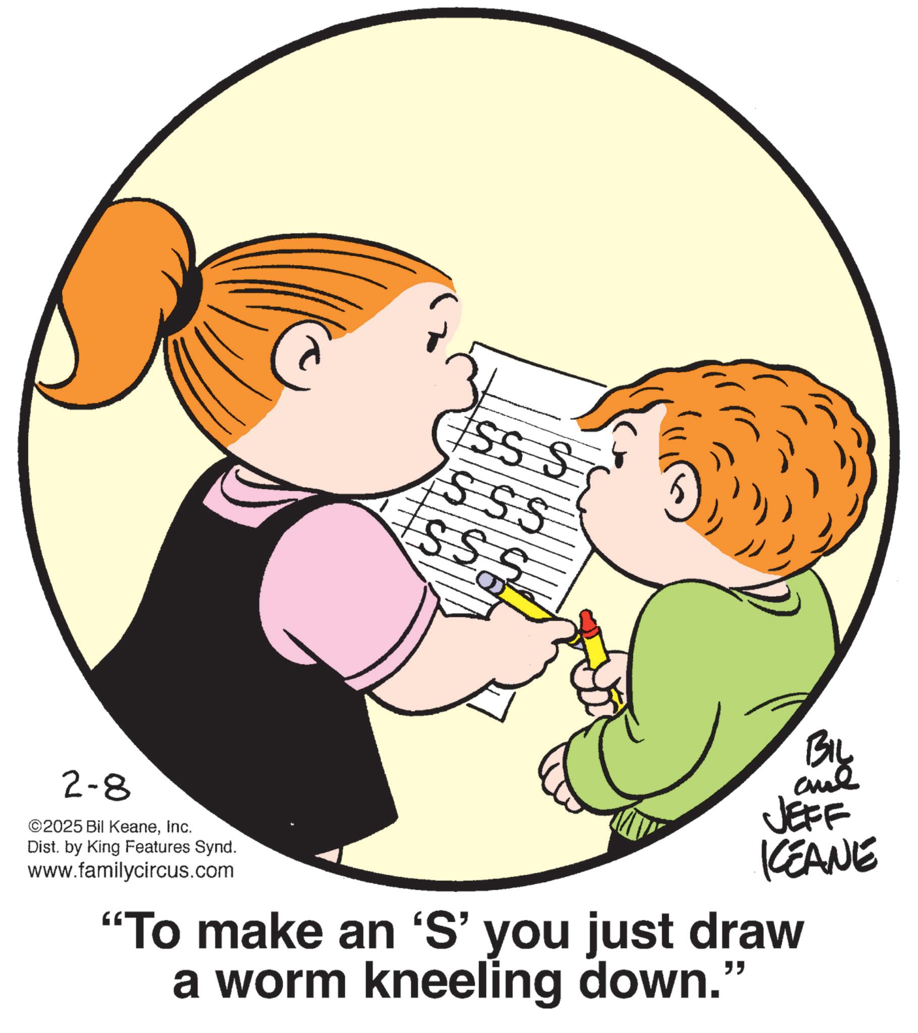Fiction OCR: SSS SSS SS S 2-8 ©2025 Bil KeaneInc. Dist. by King Features Synd. www.familycircus.com KEANE "To make an 'S' you just draw a worm kneeling down." " SSS SSS SS S 2-8 © 2025 Bil KeaneInc. Dist . by King Features Synd . www.familycircus.com KEANE " To make an ' S ' you just draw a worm kneeling down . " "