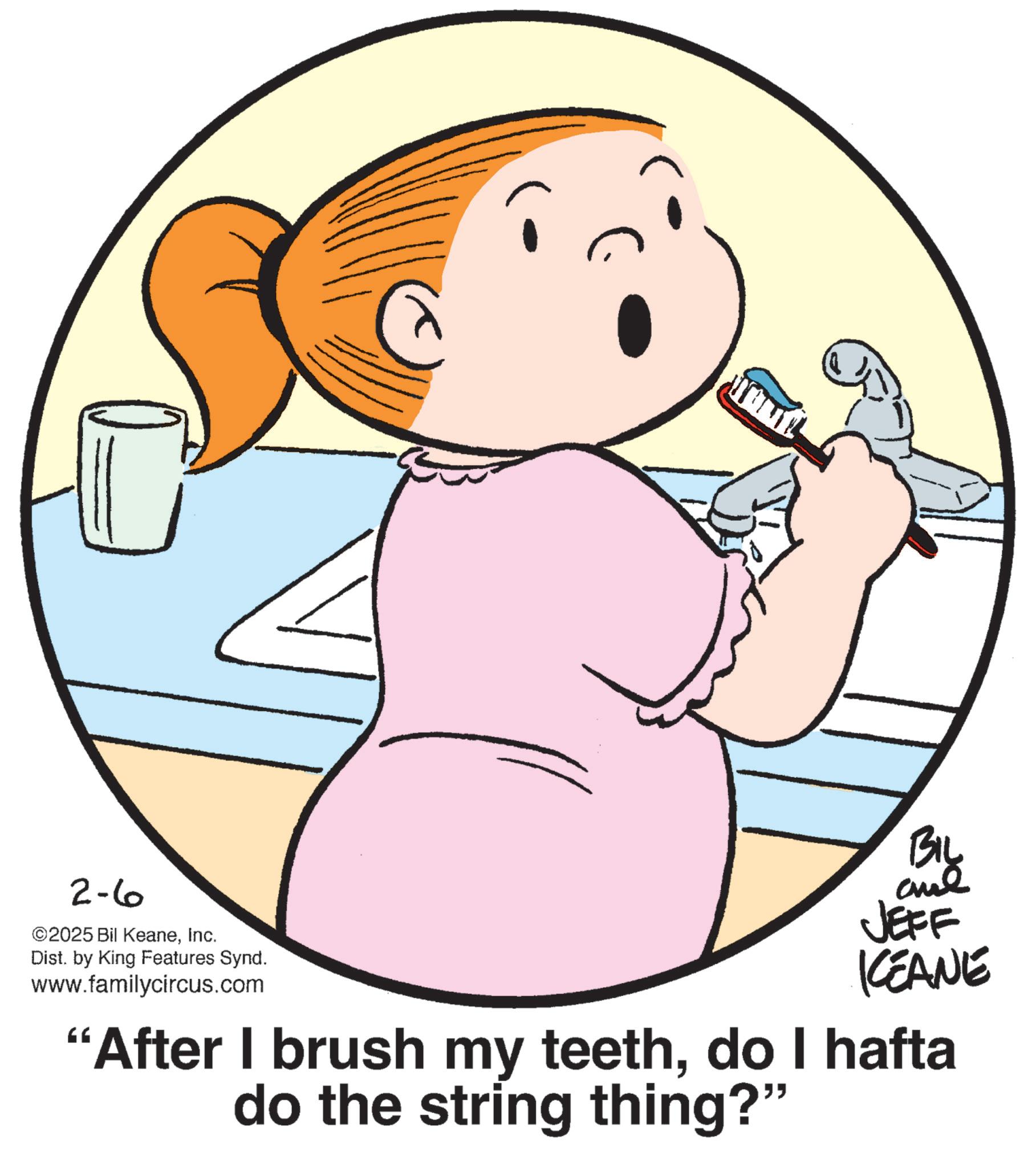 Child OCR: 2-6 ©2025 Bil KeaneInc. Dist. by King Features Synd. www.familycircus.com BIL JEFF KEANE “After I brush my teethdo I hafta do the string thing?" 2-6 © 2025 Bil KeaneInc. Dist . by King Features Synd . www.familycircus.com BIL JEFF KEANE “ After I brush my teethdo I hafta do the string thing ? "
