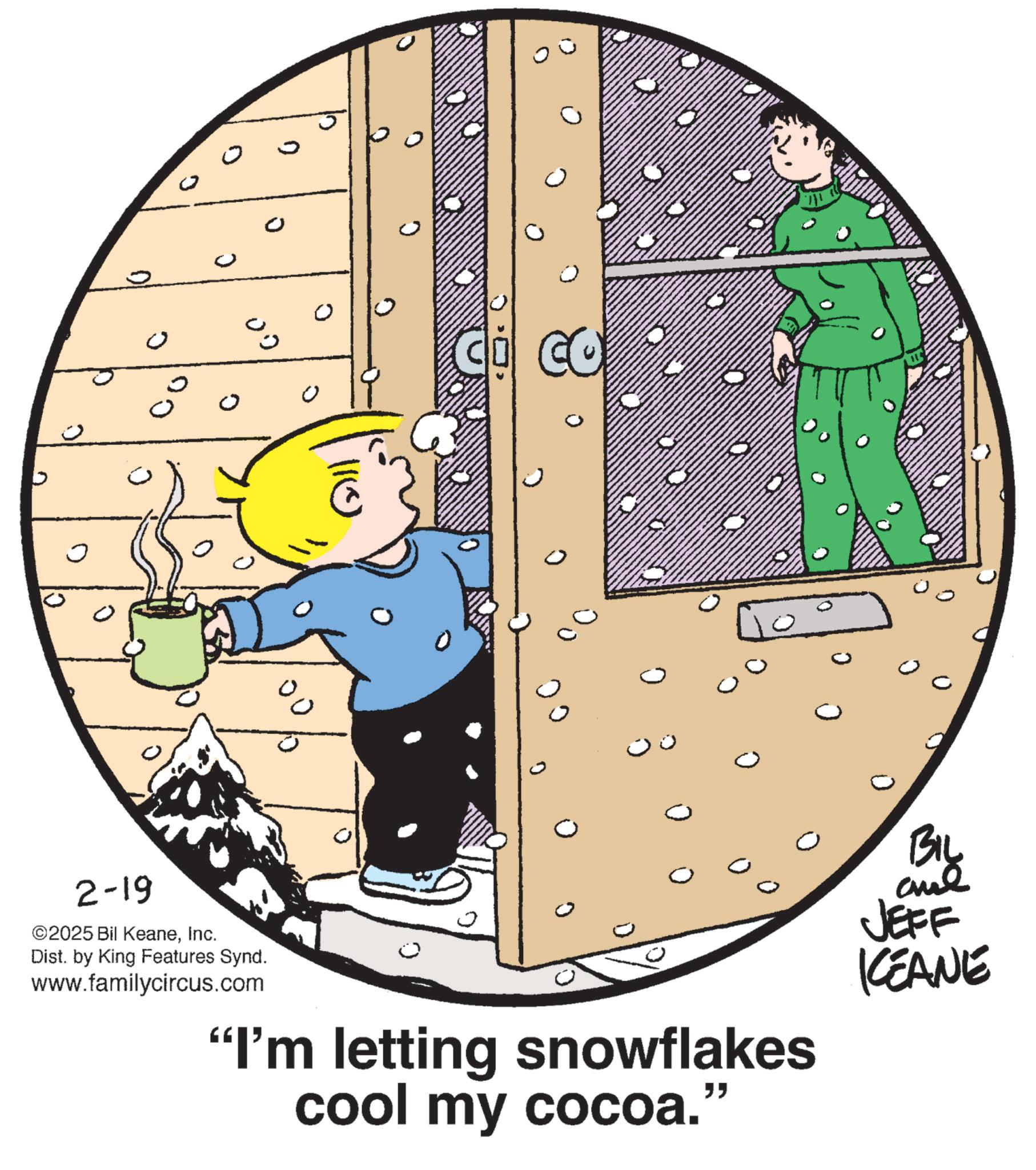 Graphics OCR: ? ? ? ? ??? 2-19 110 % ©2025 Bil KeaneInc. Dist. by King Features Synd. www.familycircus.com CO BIL and JEFF "I'm letting snowflakes cool my cocoa." KEANE ? ? ? ? ??? 2-19 110 % © 2025 Bil KeaneInc. Dist . by King Features Synd . www.familycircus.com CO BIL and JEFF " I'm letting snowflakes cool my cocoa . " KEANE
