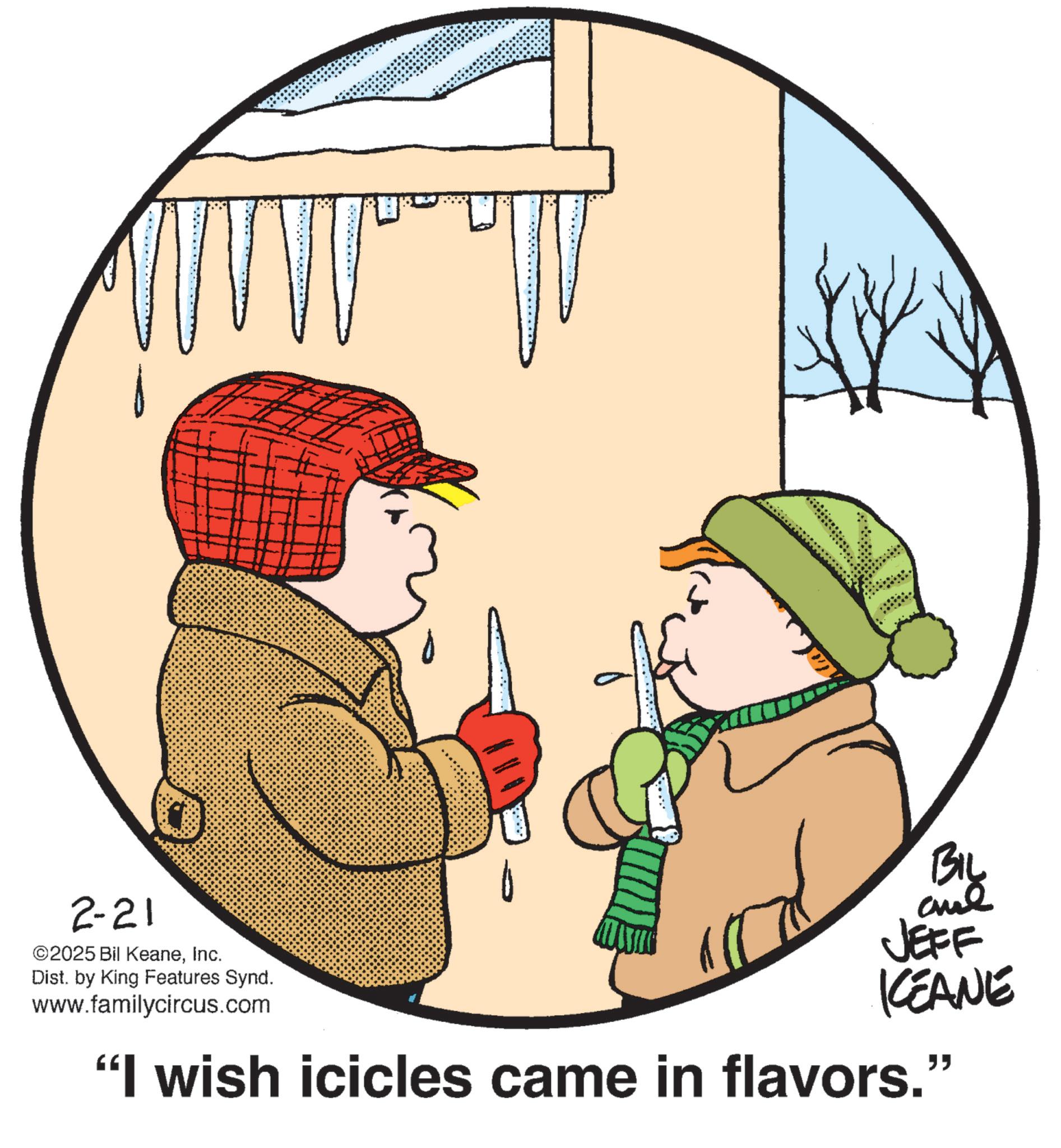 Pleased OCR: 2-21 ©2025 Bil KeaneInc. Dist. by King Features Synd. www.familycircus.com BIL ane JEFF KEANE "I wish icicles came in flavors." 2-21 © 2025 Bil KeaneInc. Dist . by King Features Synd . www.familycircus.com BIL ane JEFF KEANE " I wish icicles came in flavors . "