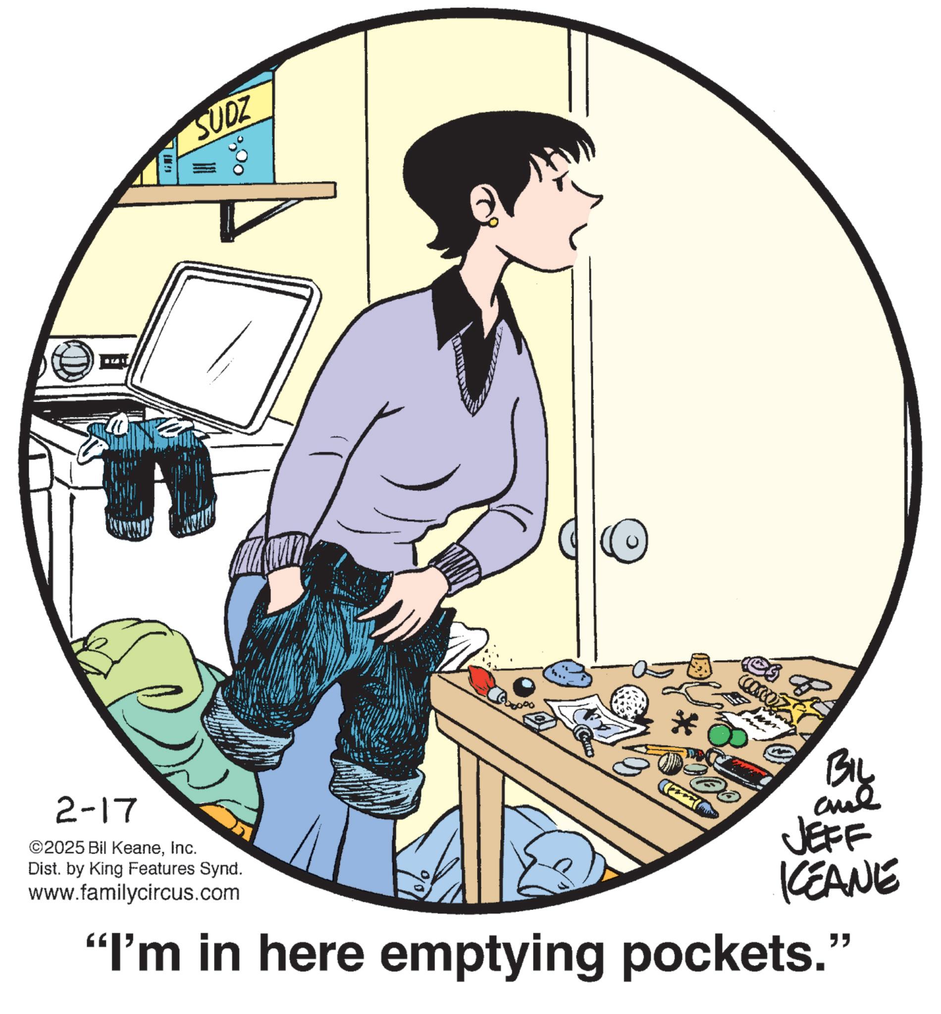 Animated cartoon OCR: 14 SUDZ 2-17 ©2025 Bil KeaneInc. Dist. by King Features Synd. www.familycircus.com * (2) BIL aul JEFF KEANE "I'm in here emptying pockets." 14 SUDZ 2-17 © 2025 Bil KeaneInc. Dist . by King Features Synd . www.familycircus.com * ( 2 ) BIL aul JEFF KEANE " I'm in here emptying pockets . "