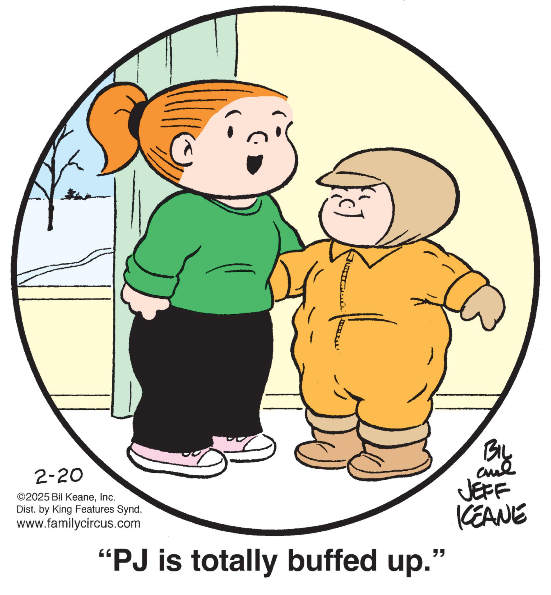 Graphics OCR: 2-20 ©2025 Bil KeaneInc. Dist. by King Features Synd. www.familycircus.com "PJ is totally buffed up." BIL JEFF KCEANE 2-20 © 2025 Bil KeaneInc. Dist . by King Features Synd . www.familycircus.com " PJ is totally buffed up . " BIL JEFF KCEANE