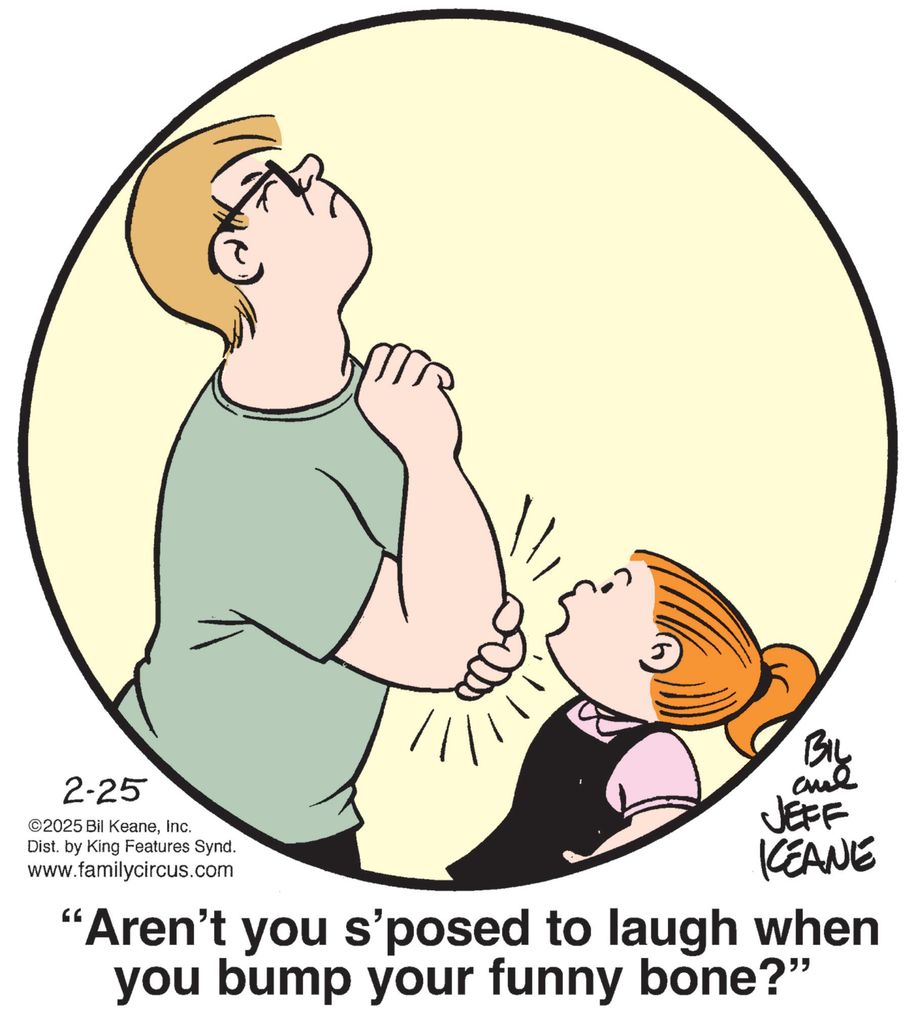 Child OCR: 2-25 ©2025 Bil KeaneInc. Dist. by King Features Synd. www.familycircus.com BIL and JEFF KEANE "Aren't you s'posed to laugh when you bump your funny bone?" 2-25 © 2025 Bil KeaneInc. Dist . by King Features Synd . www.familycircus.com BIL and JEFF KEANE " Aren't you s'posed to laugh when you bump your funny bone ? "