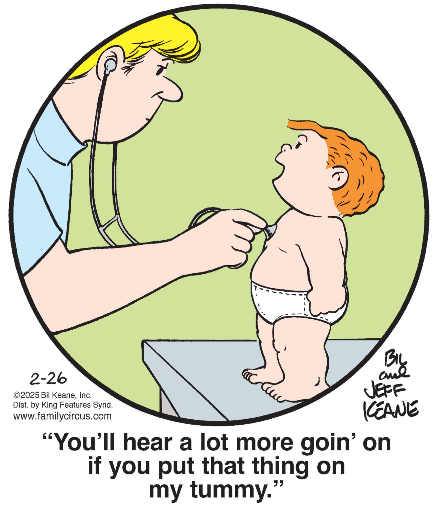 Photo caption OCR: 2-26 ©2025 Bil KeaneInc. Dist. by King Features Synd. www.familycircus.com BIL JEFF KEANE "You'll hear a lot more goin' on if you put that thing on my tummy." 2-26 © 2025 Bil KeaneInc. Dist . by King Features Synd . www.familycircus.com BIL JEFF KEANE " You'll hear a lot more goin ' on if you put that thing on my tummy . "