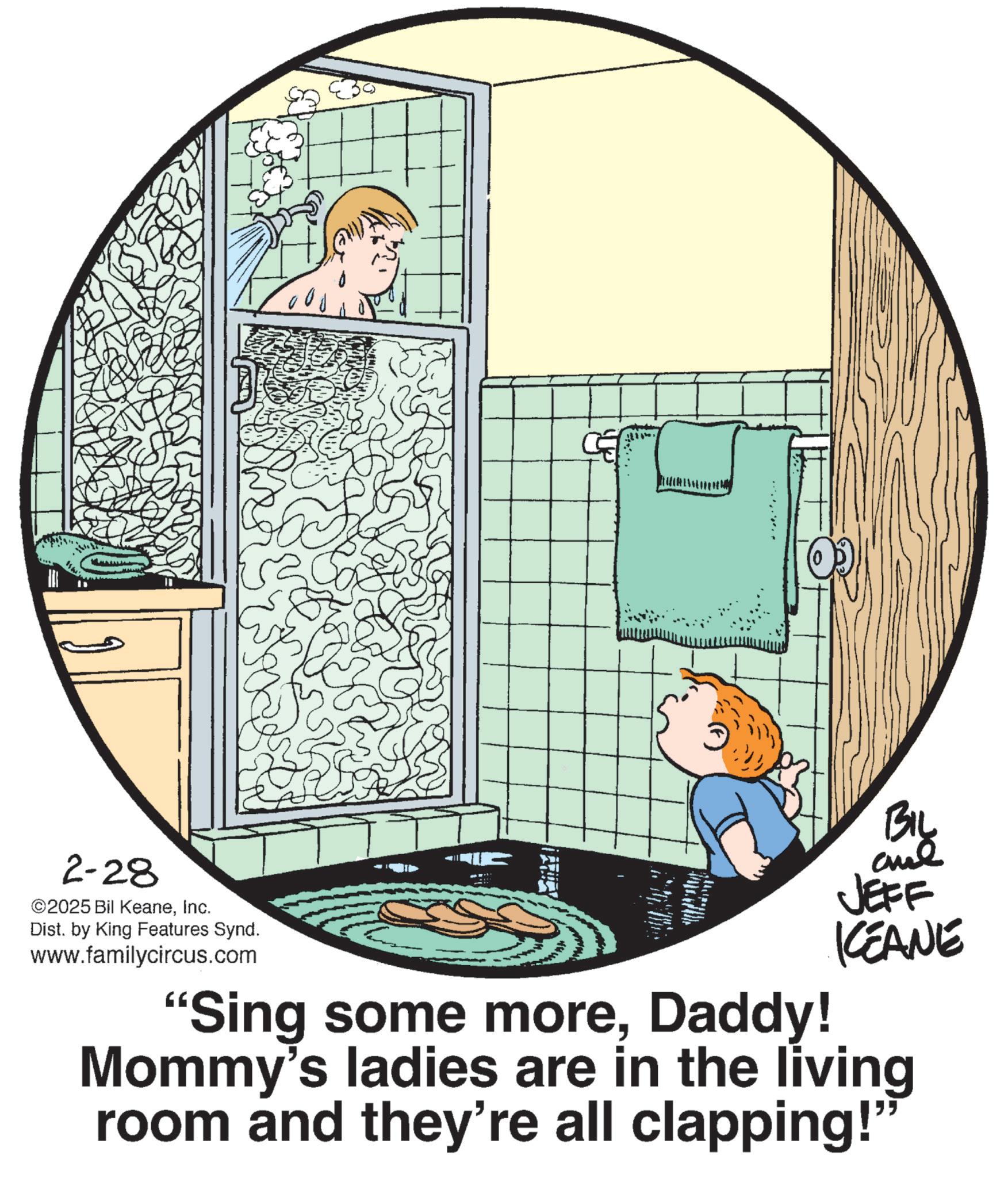 Child OCR: 2-28 ©2025 Bil KeaneInc. Dist. by King Features Synd. www.familycircus.com MARILY "Sing some moreDaddy! BIL JEFF KCEANE Mommy's ladies are in the living room and they're all clapping!" 2-28 © 2025 Bil KeaneInc. Dist . by King Features Synd . www.familycircus.com MARILY " Sing some moreDaddy ! BIL JEFF KCEANE Mommy's ladies are in the living room and they're all clapping ! "