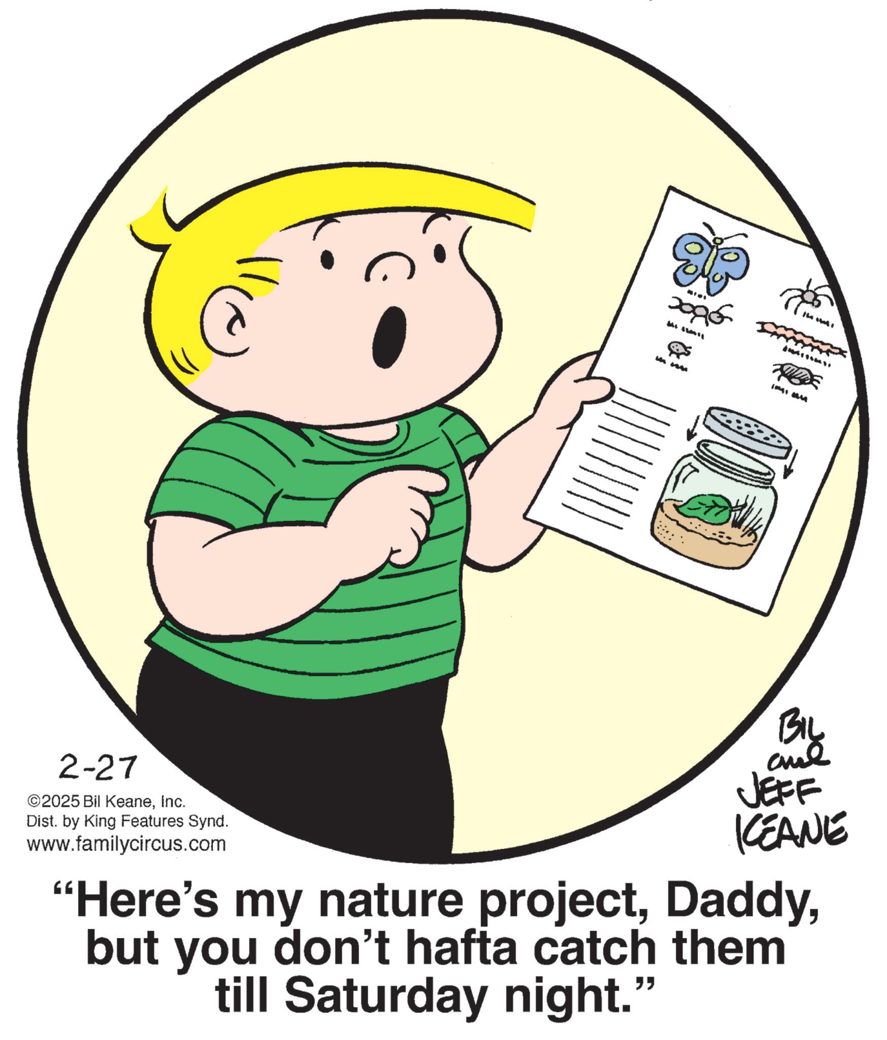 Photo caption OCR: 2-27 ©2025 Bil KeaneInc. Dist. by King Features Synd. www.familycircus.com 2096 10010614 BIL JEFF KCEANE "Here's my nature projectbut you don't hafta catch them till Saturday night." 2-27 © 2025 Bil KeaneInc. Dist . by King Features Synd . www.familycircus.com 2096 10010614 BIL JEFF KCEANE " Here's my nature projectbut you don't hafta catch them till Saturday night . "