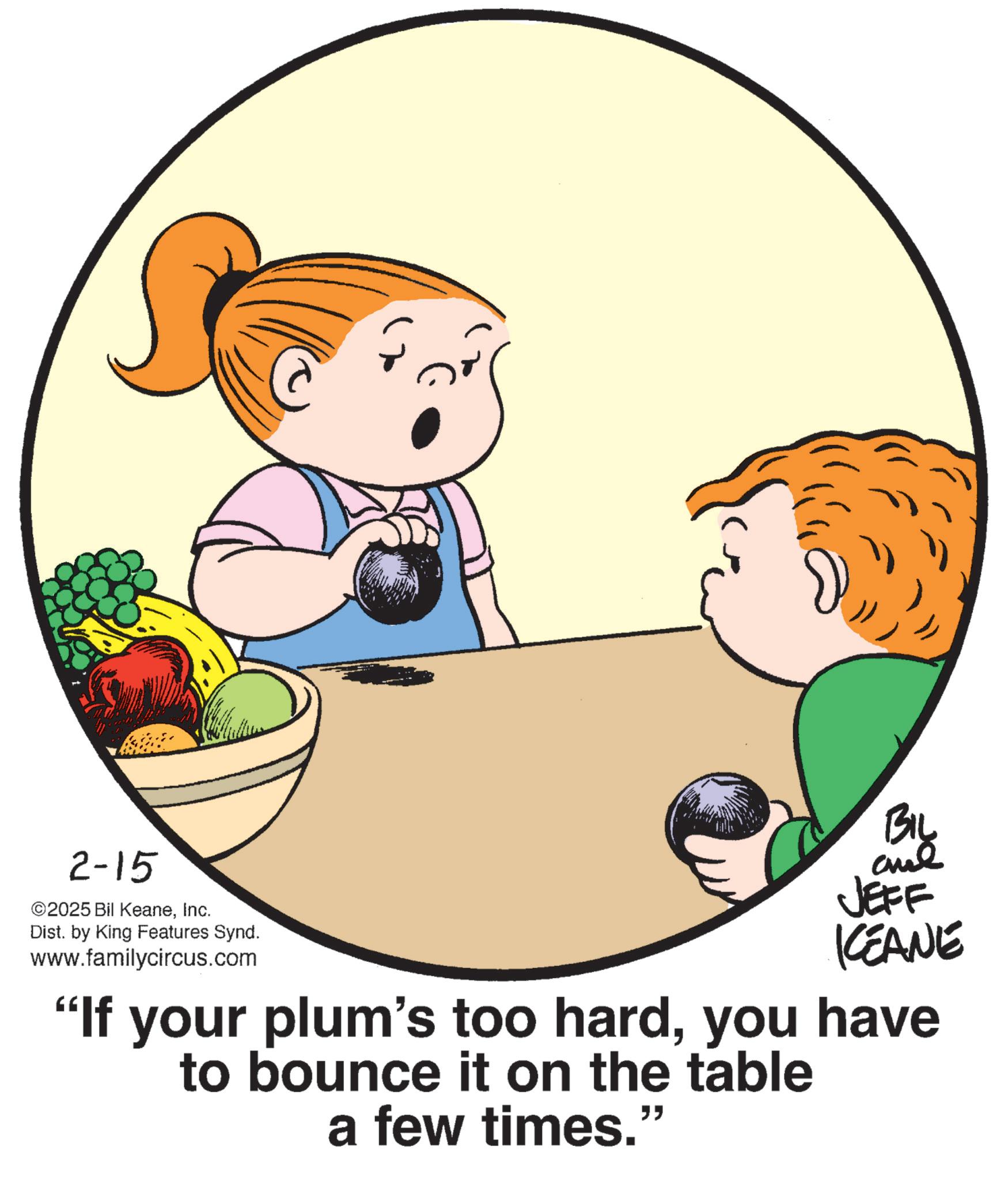 Photo caption OCR: 2-15 2025 Bil KeaneInc. Dist. by King Features Synd. www.familycircus.com BIL JEFF KCEANE "If your plum's too hardyou have to bounce it on the table a few times." 2-15 2025 Bil KeaneInc. Dist . by King Features Synd . www.familycircus.com BIL JEFF KCEANE " If your plum's too hardyou have to bounce it on the table a few times . "