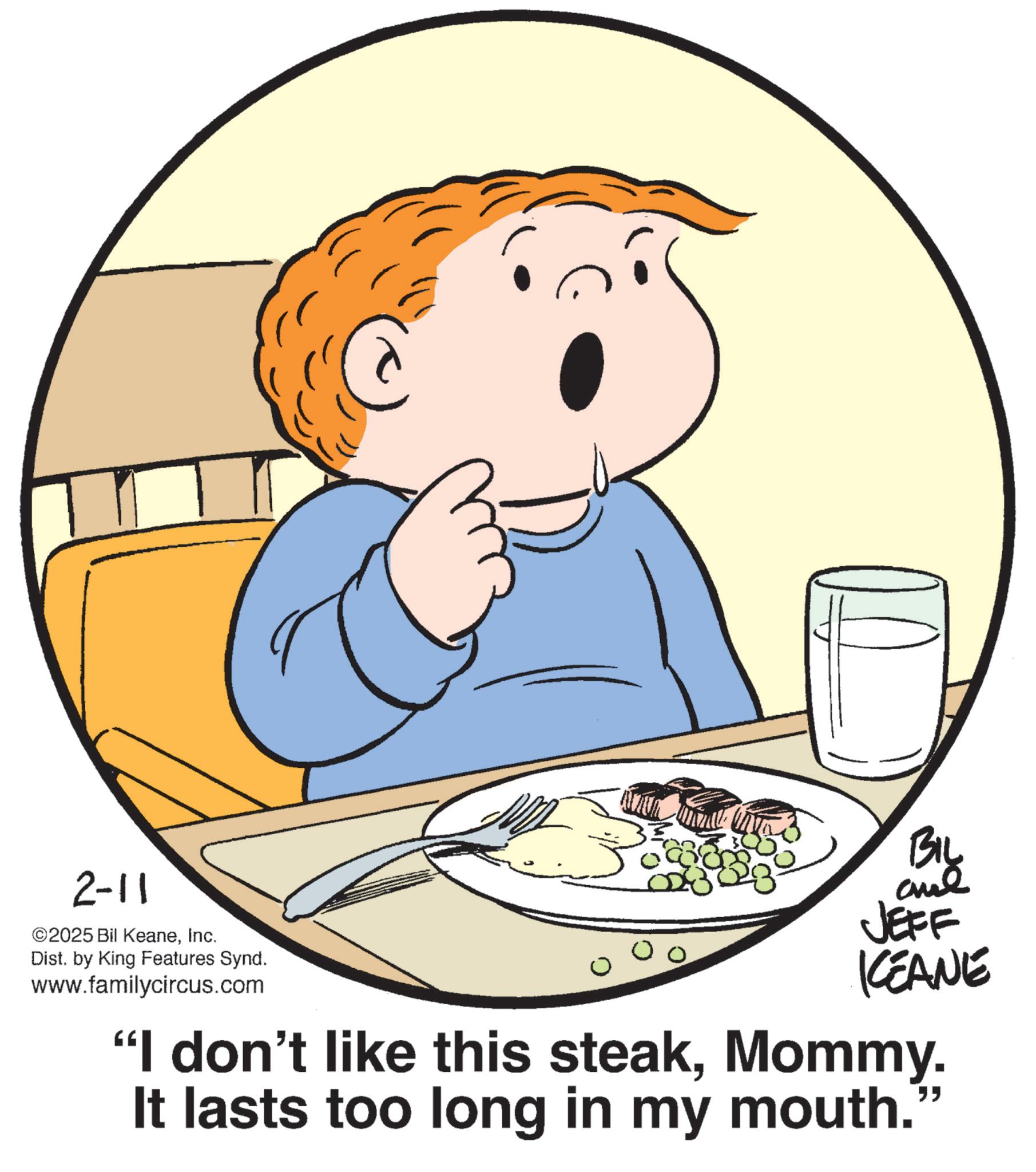 British Cuisine OCR: 2-11 ©2025 Bil KeaneInc. Dist. by King Features Synd. www.familycircus.com BIL JEFF KCEANE "I don't like this steakMommy. It lasts too long in my mouth. " 2-11 © 2025 Bil KeaneInc. Dist . by King Features Synd . www.familycircus.com BIL JEFF KCEANE " I don't like this steakMommy . It lasts too long in my mouth . "