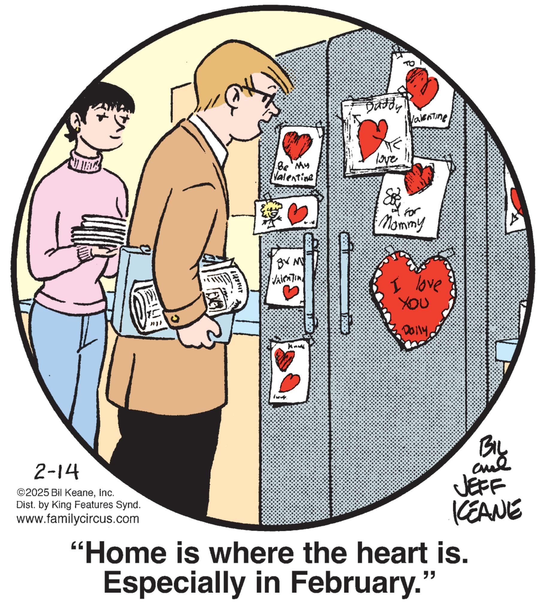 Fiction OCR: Aman! Be My Valentine Daddy Valentine love BY M VALENTIN knus For Mommy I love ??? Dolly 2-14 ©2025 Bil KeaneInc. Dist. by King Features Synd. www.familycircus.com BIL aue JEFF KEANE "Home is where the heart is. Especially in February." Aman ! Be My Valentine Daddy Valentine love BY M VALENTIN knus For Mommy I love ??? Dolly 2-14 © 2025 Bil KeaneInc. Dist . by King Features Synd . www.familycircus.com BIL aue JEFF KEANE " Home is where the heart is . Especially in February . "