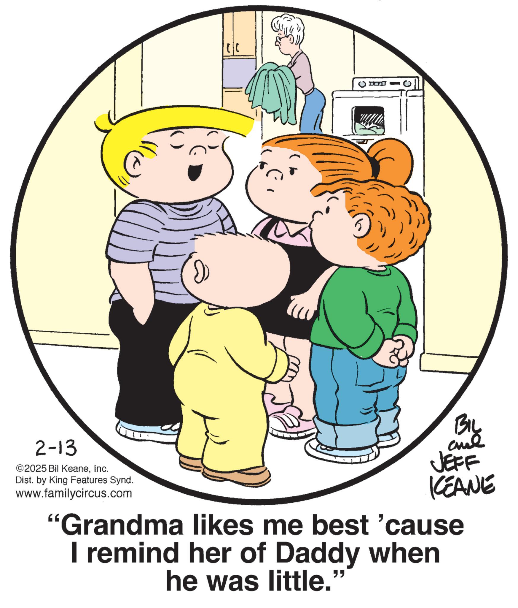 Animation OCR: 2-13 ©2025 Bil KeaneInc. Dist. by King Features Synd. www.familycircus.com BIL JEFF KCEANE "Grandma likes me best 'cause I remind her of Daddy when he was little." 2-13 © 2025 Bil KeaneInc. Dist . by King Features Synd . www.familycircus.com BIL JEFF KCEANE " Grandma likes me best ' cause I remind her of Daddy when he was little . "
