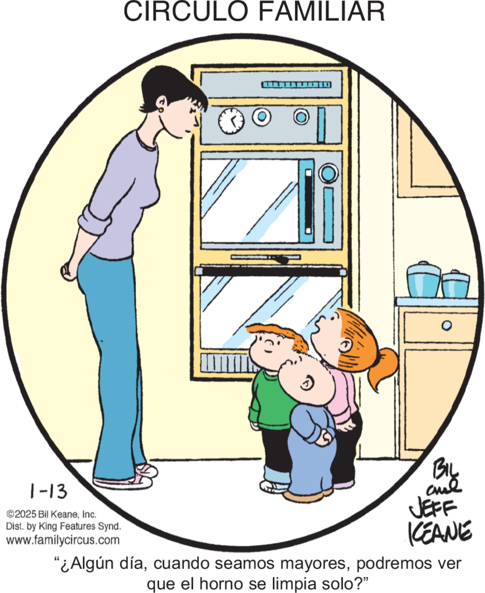 Animated cartoon OCR: 1-13 ©2025 Bil KeaneInc. Dist. by King Features Synd. www.familycircus.com CIRCULO FAMILIAR BIL JEFF KCEANE "¿Algún díapodremos ver que el horno se limpia solo?" 1-13 © 2025 Bil KeaneInc. Dist . by King Features Synd . www.familycircus.com CIRCULO FAMILIAR BIL JEFF KCEANE " ¿ Algún díacuando seamos mayorespodremos ver que el horno se limpia solo ? "