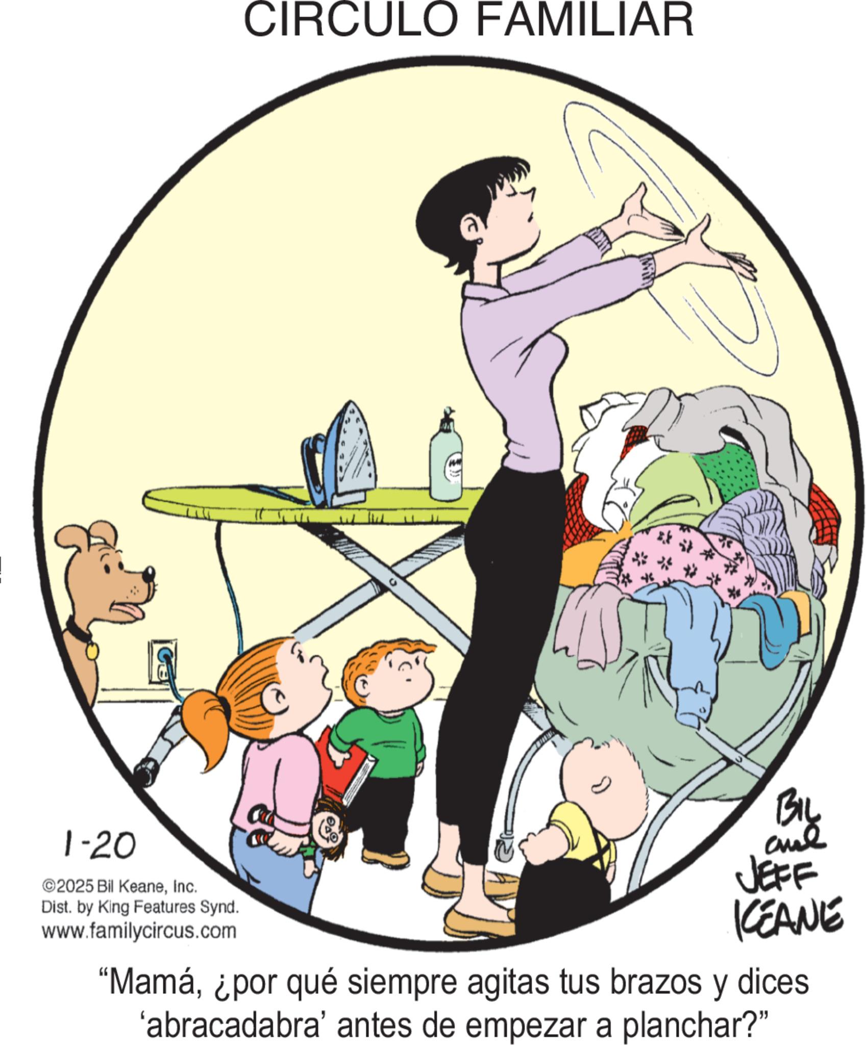 Photo caption OCR: 1-20 ©2025 Bil KeaneInc. Dist. by King Features Synd. www.familycircus.com CIRCULO FAMILIAR BIL JEFF KEANE "Mamá¿por qué siempre agitas tus brazos y dices 'abracadabra' antes de empezar a planchar?" 1-20 © 2025 Bil KeaneInc. Dist . by King Features Synd . www.familycircus.com CIRCULO FAMILIAR BIL JEFF KEANE " Mamá¿ por qué siempre agitas tus brazos y dices ' abracadabra ' antes de empezar a planchar ? "