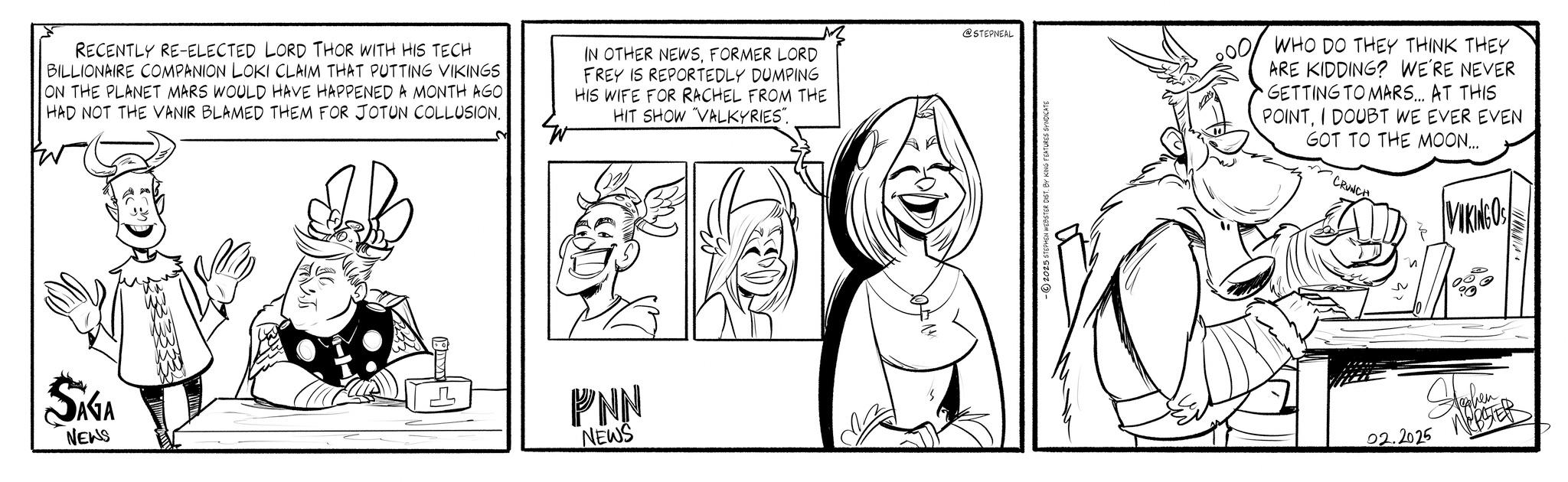 Fictional character OCR: RECENTLY RE-ELECTED LORD THOR WITH HIS TECH BILLIONAIRE COMPANION LOKI CLAIM THAT PUTTING VIKINGS ON THE PLANET MARS WOULD HAVE HAPPENED A MONTH AGO HAD NOT THE VANIR BLAMED THEM FOR JOTUN COLLUSION. IN OTHER NEWSFORMER LORD FREY IS REPORTEDLY DUMPING HIS WIFE FOR RACHEL FROM THE HIT SHOW "VALKYRIES". SAGA NEWS PNN NEWS @STEPNEAL - © 2025 STEPHEN WEBSTER DIST. BY KING FEATURES SYNDICATE WHO DO THEY THINK THEY ARE KIDDING? WE'RE NEVER GETTING TO MARS... AT THIS POINTI DOUBT WE EVER EVEN GOT TO THE MOON.... CRUNCH VIDEO 02.2025 Hamben WEBSTER RECENTLY RE - ELECTED LORD THOR WITH HIS TECH BILLIONAIRE COMPANION LOKI CLAIM THAT PUTTING VIKINGS ON THE PLANET MARS WOULD HAVE HAPPENED A MONTH AGO HAD NOT THE VANIR BLAMED THEM FOR JOTUN COLLUSION . IN OTHER NEWSFORMER LORD FREY IS REPORTEDLY DUMPING HIS WIFE FOR RACHEL FROM THE HIT SHOW " VALKYRIES " . SAGA NEWS PNN NEWS @STEPNEAL - © 2025 STEPHEN WEBSTER DIST . BY KING FEATURES SYNDICATE WHO DO THEY THINK THEY ARE KIDDING ? WE'RE NEVER GETTING TO MARS ... AT THIS POINTI DOUBT WE EVER EVEN GOT TO THE MOON .... CRUNCH VIDEO 02.2025 Hamben WEBSTER