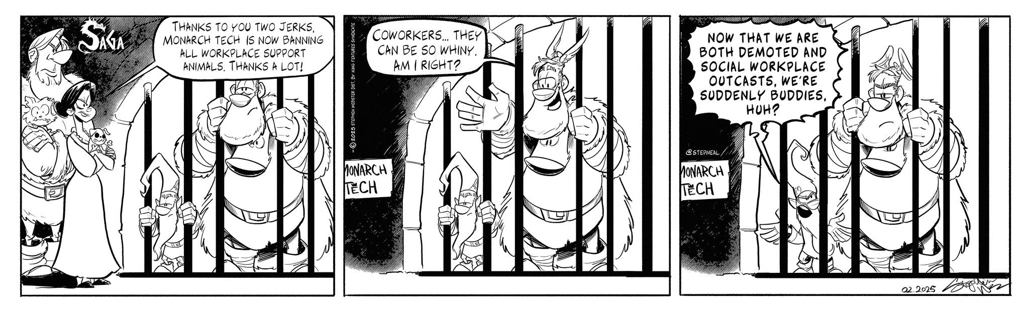 Line art OCR: SAGA THANKS TO YOU TWO JERKSMONARCH TECH IS NOW BANNING ALL WORKPLACE SUPPORT ANIMALSTHANKS A LOT! 2025 STEPHEN WEBSTER DIST. BY KING FEATURES SYNDICATE COWORKERS... THEY CAN BE SO WHINY. AM I RIGHT? AN NOW THAT WE ARE BOTH DEMOTED AND SOCIAL WORKPLACE OUTCASTSWE'RE SUDDENLY BUDDIESHUH? MONARCH TECH @STEPNEAL MONARCH TECH 02.2025 SAGA THANKS TO YOU TWO JERKSMONARCH TECH IS NOW BANNING ALL WORKPLACE SUPPORT ANIMALSTHANKS A LOT ! 2025 STEPHEN WEBSTER DIST . BY KING FEATURES SYNDICATE COWORKERS ... THEY CAN BE SO WHINY . AM I RIGHT ? AN NOW THAT WE ARE BOTH DEMOTED AND SOCIAL WORKPLACE OUTCASTSWE'RE SUDDENLY BUDDIESHUH ? MONARCH TECH @STEPNEAL MONARCH TECH 02.2025