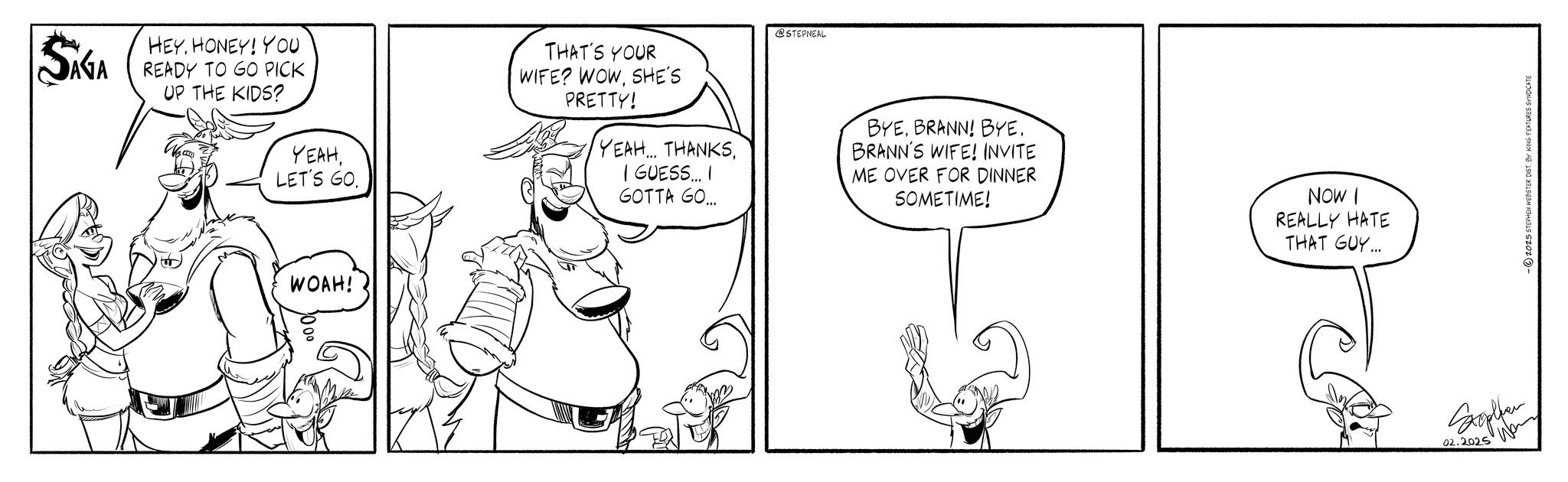 Conversation OCR: SAGA HEYHONEY! YOU READY TO GO PICK UP THE KIDS? YEAHLET'S GO. WOAH! @STEPNEAL THAT'S YOUR WIFE? WOWSHE'S PRETTY! YEAH. THANKSI GUESS... I GOTTA GO... BYEBRANN! BYE. BRANN'S WIFE! INVITE ME OVER FOR DINNER SOMETIME! NOW I REALLY HATE THAT GUY... 02.2025 Wan 2025 STEPHEN WEBSTER DIST. BY KING FEATURES SYNDICATE SAGA HEYHONEY ! YOU READY TO GO PICK UP THE KIDS ? YEAHLET'S GO . WOAH ! @STEPNEAL THAT'S YOUR WIFE ? WOWSHE'S PRETTY ! YEAH . THANKSI GUESS ... I GOTTA GO ... BYEBRANN ! BYE . BRANN'S WIFE ! INVITE ME OVER FOR DINNER SOMETIME ! NOW I REALLY HATE THAT GUY ... 02.2025 Wan 2025 STEPHEN WEBSTER DIST . BY KING FEATURES SYNDICATE