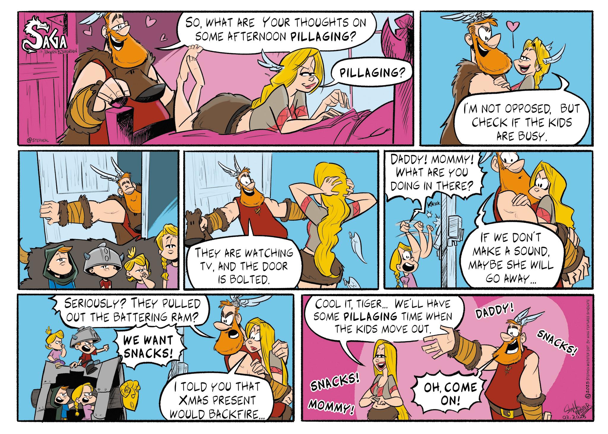 Publication OCR: SAGA OF BRANN BJORNSON @STEPNEAL SOWHAT ARE YOUR THOUGHTS ON SOME AFTERNOON PILLAGING? THEY ARE WATCHING TVAND THE DOOR IS BOLTED. SERIOUSLY? THEY PULLED OUT THE BATTERING RAM? WE WANT SNACKS! I TOLD YOU THAT XMAS PRESENT WOULD BACKFIRE... PILLAGING? I'M NOT OPPOSEDBUT CHECK IF THE KIDS ARE BUSY. DADDY! MOMMY! WHAT ARE YOU DOING IN THERE? KNOCK IF WE DON'T MAKE A SOUNDTIGER... WE'LL HAVE SOME PILLAGING TIME WHEN THE KIDS MOVE OUT. MAYBE SHE WILL GO AWAY... DADDY! SNACKS! OHCOME MOMMY! ON! SNACKS! 02.2025 2025 STEPHEN WEBSTER DIST. BY KING FEATURES SYNDICATE SAGA OF BRANN BJORNSON @STEPNEAL SOWHAT ARE YOUR THOUGHTS ON SOME AFTERNOON PILLAGING ? THEY ARE WATCHING TVAND THE DOOR IS BOLTED . SERIOUSLY ? THEY PULLED OUT THE BATTERING RAM ? WE WANT SNACKS ! I TOLD YOU THAT XMAS PRESENT WOULD BACKFIRE ... PILLAGING ? I'M NOT OPPOSEDBUT CHECK IF THE KIDS ARE BUSY . DADDY ! MOMMY ! WHAT ARE YOU DOING IN THERE ? KNOCK IF WE DON'T MAKE A SOUNDCOOL ITTIGER ... WE'LL HAVE SOME PILLAGING TIME WHEN THE KIDS MOVE OUT . MAYBE SHE WILL GO AWAY ... DADDY ! SNACKS ! OHCOME MOMMY ! ON ! SNACKS ! 02.2025 2025 STEPHEN WEBSTER DIST . BY KING FEATURES SYNDICATE