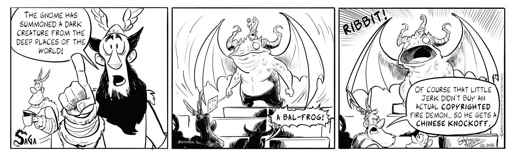 Animated cartoon OCR: SAGA THE GNOME HAS SUMMONED A DARK CREATURE FROM THE DEEP PLACES OF THE. WORLD! @STEPNEAL RIBBIT! A BAL-FROG! OF COURSE THAT LITTLE JERK DIDN'T BUY AN ACTUAL COPYRIGHTED FIRE DEMON... SO HE GETS A CHINESE KNOCKOFF. Stephen WEBSTER 02.2025 2025 STEPHEN WEBSTER DIST. BY KING FEATU SAGA THE GNOME HAS SUMMONED A DARK CREATURE FROM THE DEEP PLACES OF THE . WORLD ! @STEPNEAL RIBBIT ! A BAL - FROG ! OF COURSE THAT LITTLE JERK DIDN'T BUY AN ACTUAL COPYRIGHTED FIRE DEMON ... SO HE GETS A CHINESE KNOCKOFF . Stephen WEBSTER 02.2025 2025 STEPHEN WEBSTER DIST . BY KING FEATU