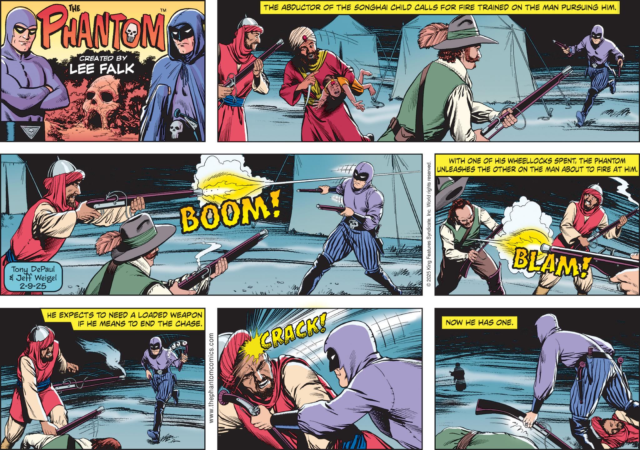 Hero OCR: Tony DePaul & Jeff Weigel 2-9-25 PHANTOM CREATED BY LEE FALK THE ABDUCTOR OF THE SONGHAI CHILD CALLS FOR FIRE TRAINED ON THE MAN PURSUING HIM. TM BOOM! HE EXPECTS TO NEED A LOADED WEAPON IF HE MEANS TO END THE CHASE. www.thephantomcomics.com CRACK! © 2025 King Features SyndicateInc. World rights reserved. WITH ONE OF HIS WHEELLOCKS SPENTTHE PHANTOM UNLEASHES THE OTHER ON THE MAN ABOUT TO FIRE AT HIM. NOW HE HAS ONE. BLAM! Tony DePaul & Jeff Weigel 2-9-25 PHANTOM CREATED BY LEE FALK THE ABDUCTOR OF THE SONGHAI CHILD CALLS FOR FIRE TRAINED ON THE MAN PURSUING HIM . TM BOOM ! HE EXPECTS TO NEED A LOADED WEAPON IF HE MEANS TO END THE CHASE . www.thephantomcomics.com CRACK ! © 2025 King Features SyndicateInc. World rights reserved . WITH ONE OF HIS WHEELLOCKS SPENTTHE PHANTOM UNLEASHES THE OTHER ON THE MAN ABOUT TO FIRE AT HIM . NOW HE HAS ONE . BLAM !