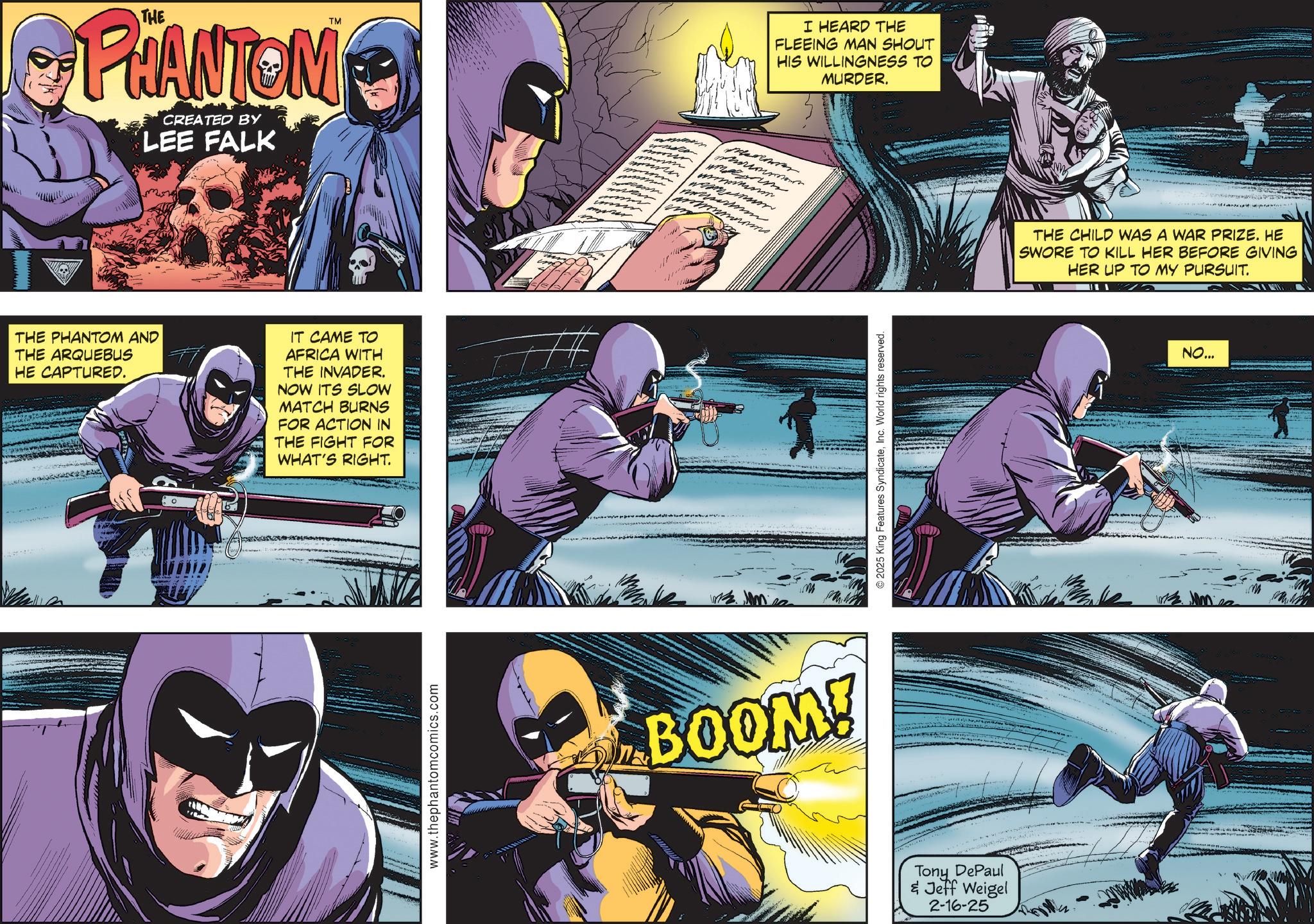 Hero OCR: TM PHANTOM CREATED BY LEE FALK THE PHANTOM AND THE ARQUEBUS HE CAPTURED. IT CAME TO AFRICA WITH THE INVADER. NOW ITS SLOW MATCH BURNS FOR ACTION IN THE FIGHT FOR WHAT'S RIGHT. www.thephantomcomics.com ???? BOOM! I HEARD THE FLEEING MAN SHOUT HIS WILLINGNESS TO 7 MURDER. 2025 King Features SyndicateInc. World rights reserved. Tony DePaul & Jeff Weigel 2-16-25 THE CHILD WAS A WAR PRIZE. HE SWORE TO KILL HER BEFORE GIVING HER UP TO MY PURSUIT. NO... TM PHANTOM CREATED BY LEE FALK THE PHANTOM AND THE ARQUEBUS HE CAPTURED . IT CAME TO AFRICA WITH THE INVADER . NOW ITS SLOW MATCH BURNS FOR ACTION IN THE FIGHT FOR WHAT'S RIGHT . www.thephantomcomics.com ???? BOOM ! I HEARD THE FLEEING MAN SHOUT HIS WILLINGNESS TO 7 MURDER . 2025 King Features SyndicateInc. World rights reserved . Tony DePaul & Jeff Weigel 2-16-25 THE CHILD WAS A WAR PRIZE . HE SWORE TO KILL HER BEFORE GIVING HER UP TO MY PURSUIT . NO ...