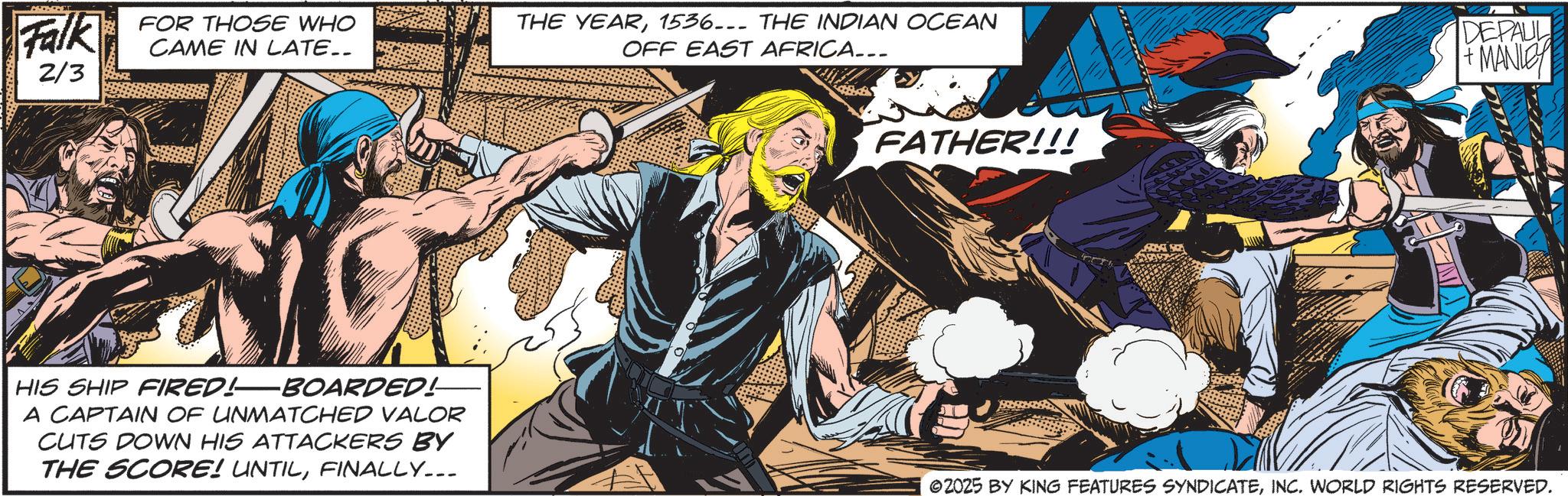 Hero OCR: Falk FOR THOSE WHO CAME IN LATE.. 2/3 THE YEAR1536... THE INDIAN OCEAN OFF EAST AFRICA... FATHER!!! DEPAUL +MANLEY HIS SHIP FIRED!-BOARDED! A CAPTAIN OF UNMATCHED VALOR CUTS DOWN HIS ATTACKERS BY THE SCORE! UNTILFINALLY... ©2025 BY KING FEATURES SYNDICATEINC. WORLD RIGHTS RESERVED. Falk FOR THOSE WHO CAME IN LATE .. 2/3 THE YEAR1536 ... THE INDIAN OCEAN OFF EAST AFRICA ... FATHER !!! DEPAUL + MANLEY HIS SHIP FIRED ! -BOARDED ! A CAPTAIN OF UNMATCHED VALOR CUTS DOWN HIS ATTACKERS BY THE SCORE ! UNTILFINALLY ... © 2025 BY KING FEATURES SYNDICATEINC . WORLD RIGHTS RESERVED .