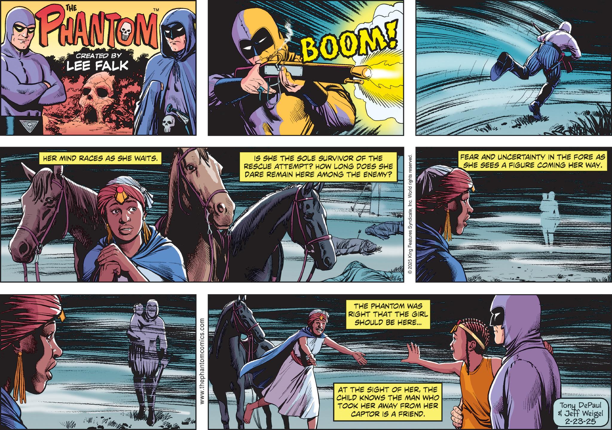 Hero OCR: TM PHANTOM CREATED BY LEE FALK BOOM! HER MIND RACES AS SHE WAITS. IS SHE THE SOLE SURVIVOR OF THE RESCUE ATTEMPT? HOW LONG DOES SHE DARE REMAIN HERE AMONG THE ENEMY? www.thephantomcomics.com 2025 King Features SyndicateInc. World rights reserved. THE PHANTOM WAS RIGHT THAT THE GIRL SHOULD BE HERE... FEAR AND UNCERTAINTY IN THE FORE AS SHE SEES A FIGURE COMING HER WAY. AT THE SIGHT OF HERTHE CHILD KNOWS THE MAN WHO TOOK HER AWAY FROM HER CAPTOR IS A FRIEND. Tony DePaul & Jeff Weigel 2-23-25 TM PHANTOM CREATED BY LEE FALK BOOM ! HER MIND RACES AS SHE WAITS . IS SHE THE SOLE SURVIVOR OF THE RESCUE ATTEMPT ? HOW LONG DOES SHE DARE REMAIN HERE AMONG THE ENEMY ? www.thephantomcomics.com 2025 King Features SyndicateInc. World rights reserved . THE PHANTOM WAS RIGHT THAT THE GIRL SHOULD BE HERE ... FEAR AND UNCERTAINTY IN THE FORE AS SHE SEES A FIGURE COMING HER WAY . AT THE SIGHT OF HERTHE CHILD KNOWS THE MAN WHO TOOK HER AWAY FROM HER CAPTOR IS A FRIEND . Tony DePaul & Jeff Weigel 2-23-25