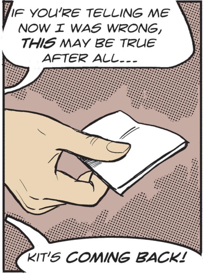 Line art OCR: IF YOU'RE TELLING ME NOW I WAS WRONGTHIS MAY BE TRUE AFTER ALL... KIT'S COMING BACK! IF YOU'RE TELLING ME NOW I WAS WRONGTHIS MAY BE TRUE AFTER ALL ... KIT'S COMING BACK !