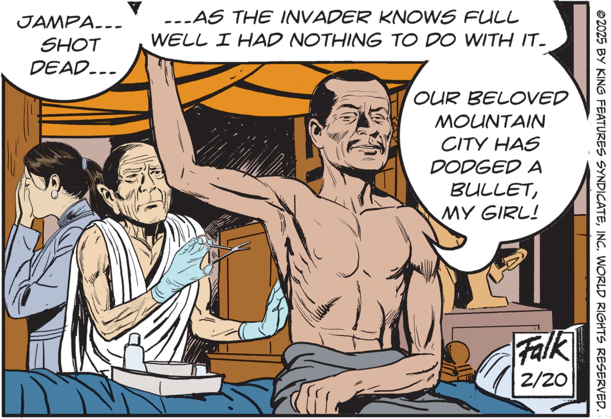 Comic book OCR: JAMPA. SHOT DEAD... ...AS THE INVADER KNOWS FULL WELL I HAD NOTHING TO DO WITH IT- OUR BELOVED MOUNTAIN CITY HAS DODGED A BULLETMY GIRL! ©2025 BY KING FEATURES SYNDICATEINC. WORLD RIGHTS RESERVED. Falk 2/20 JAMPA . SHOT DEAD ... ... AS THE INVADER KNOWS FULL WELL I HAD NOTHING TO DO WITH IT- OUR BELOVED MOUNTAIN CITY HAS DODGED A BULLETMY GIRL ! © 2025 BY KING FEATURES SYNDICATEINC . WORLD RIGHTS RESERVED . Falk 2/20