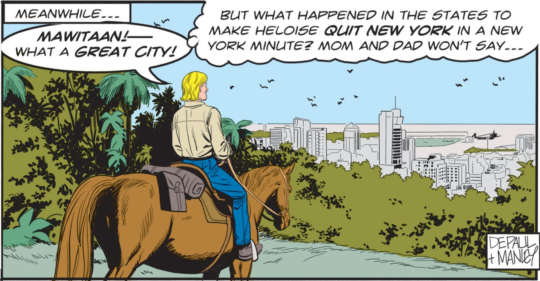 Horse OCR: MEANWHILE... MAWITAAN! WHAT A GREAT CITY! BUT WHAT HAPPENED IN THE STATES TO MAKE HELOISE QUIT NEW YORK IN A NEW YORK MINUTE? MOM AND DAD WON'T SAY... D..... DEPALL + MANLEY MEANWHILE ... MAWITAAN ! WHAT A GREAT CITY ! BUT WHAT HAPPENED IN THE STATES TO MAKE HELOISE QUIT NEW YORK IN A NEW YORK MINUTE ? MOM AND DAD WON'T SAY ... D ..... DEPALL + MANLEY