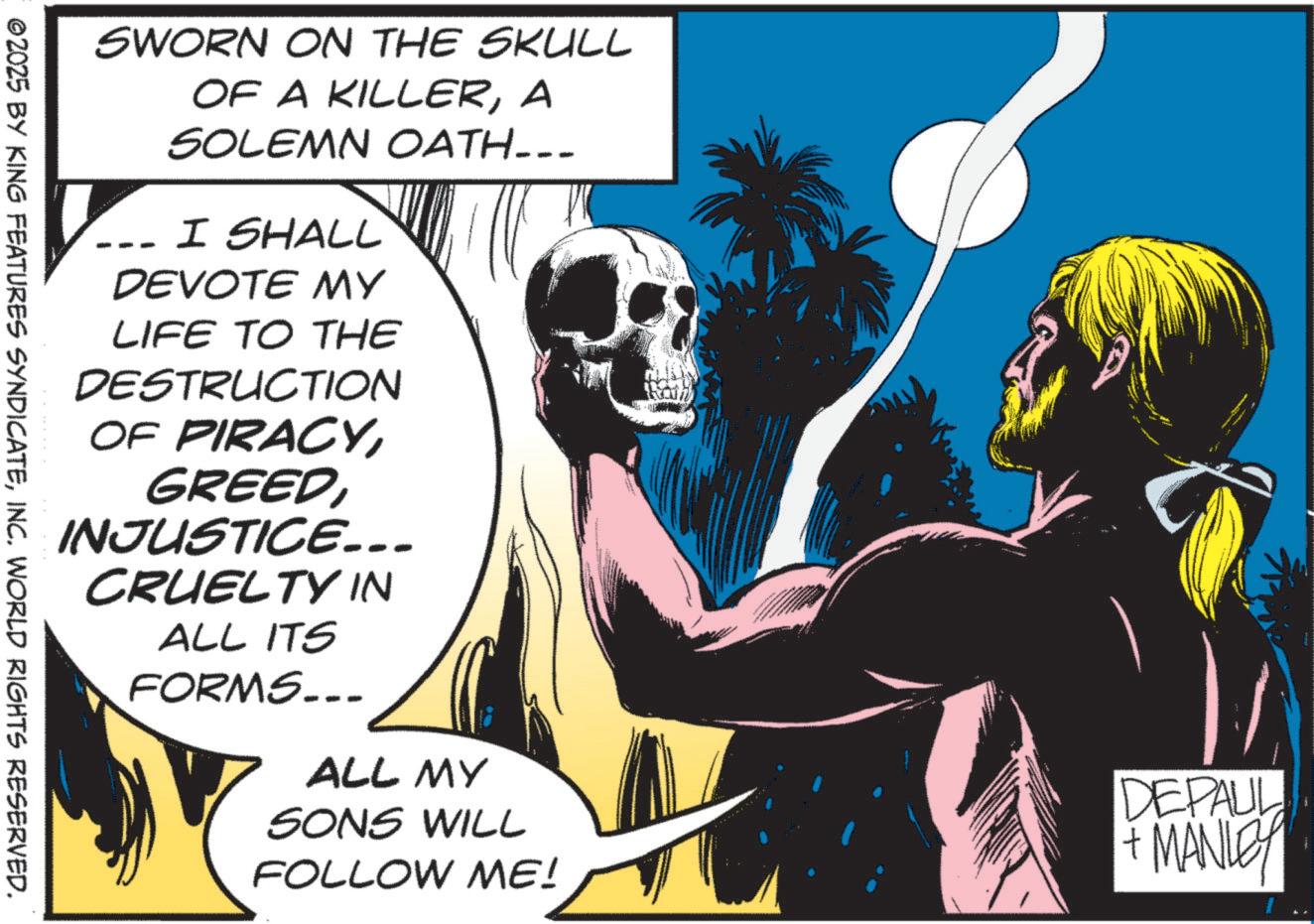 Comic book OCR: SWORN ON THE SKULL -- OF A KILLERA SOLEMN OATH….. I SHALL DEVOTE MY LIFE TO THE DESTRUCTION OF PIRACYINJUSTICE... CRUELTY IN ALL ITS FORMS... ALL MY SONS WILL FOLLOW ME! DEPAUL + MANLEY ©2025 BY KING FEATURES SYNDICATEINC. WORLD RIGHTS RESERVED. SWORN ON THE SKULL -- OF A KILLERA SOLEMN OATH … .. I SHALL DEVOTE MY LIFE TO THE DESTRUCTION OF PIRACYINJUSTICE ... CRUELTY IN ALL ITS FORMS ... ALL MY SONS WILL FOLLOW ME ! DEPAUL + MANLEY © 2025 BY KING FEATURES SYNDICATEINC . WORLD RIGHTS RESERVED .