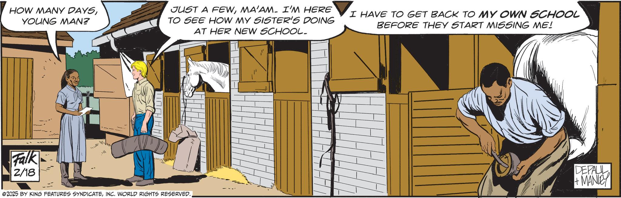 Comics OCR: HOW MANY DAYSYOUNG MAN? JUST A FEWMA'AM- I'M HERE TO SEE HOW MY SISTER'S DOING AT HER NEW SCHOOL. I HAVE TO GET BACK TO MY OWN SCHOOL BEFORE THEY START MISSING ME! Falk 2/18 ©2025 BY KING FEATURES SYNDICATEDEPALL +MANLEY HOW MANY DAYSYOUNG MAN ? JUST A FEWMA'AM- I'M HERE TO SEE HOW MY SISTER'S DOING AT HER NEW SCHOOL . I HAVE TO GET BACK TO MY OWN SCHOOL BEFORE THEY START MISSING ME ! Falk 2/18 © 2025 BY KING FEATURES SYNDICATEINC . WORLD RIGHTS RESERVED .DEPALL + MANLEY