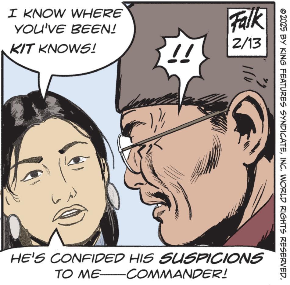 Animation OCR: I KNOW WHERE YOU'VE BEEN! KIT KNOWS! !! Falk 2/13 ©2025 BY KING FEATURES SYNDICATEINC. WORLD RIGHTS RESERVED. HE'S CONFIDED HIS SUSPICIONS TO ME COMMANDER! I KNOW WHERE YOU'VE BEEN ! KIT KNOWS ! !! Falk 2/13 © 2025 BY KING FEATURES SYNDICATEINC . WORLD RIGHTS RESERVED . HE'S CONFIDED HIS SUSPICIONS TO ME COMMANDER !