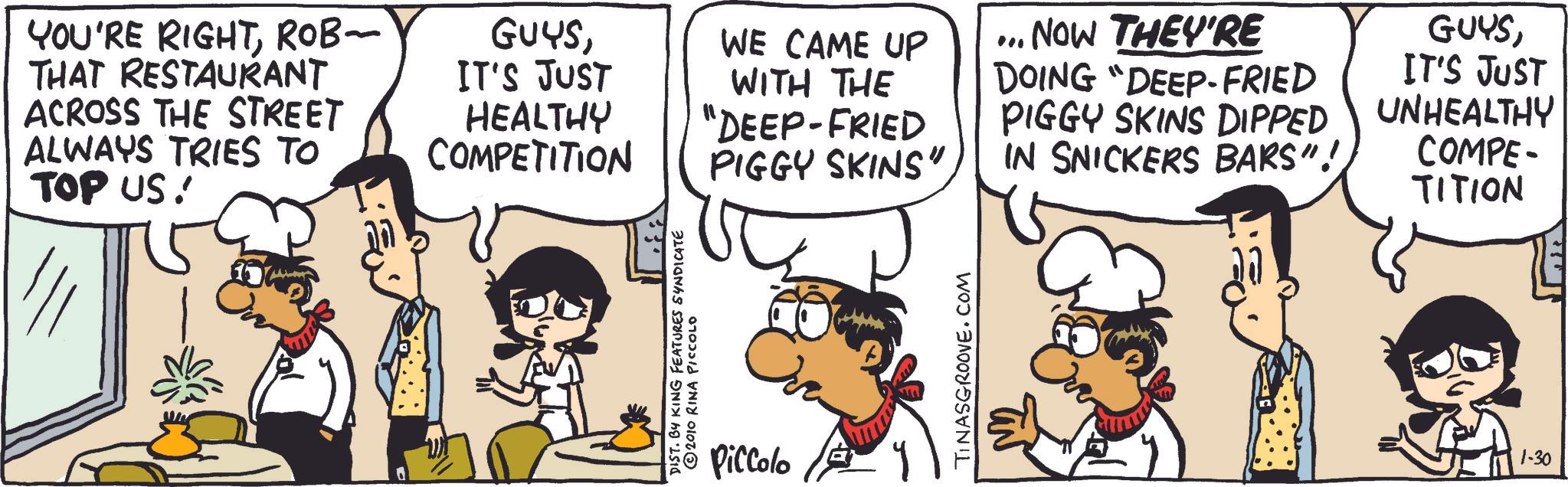 Handwriting OCR: YOU'RE RIGHTROB- THAT RESTAURANT ACROSS THE STREET ALWAYS TRIES TO TOP US! GUYSIT'S JUST HEALTHY COMPETITION DIST. BY KING FEATURES SYNDICATE © 2010 RINA PICCOLO Piccolo WE CAME UP " NOW THEY'RE WITH THE "DEEP-FRIED DOING "DEEP-FRIED PIGGY SKINS DIPPED PIGGY SKINS"IN SNICKERS BARS"! TINASGROOVE.COM GUYSIT'S JUST UNHEALTHY COMPE- TITION 1-30 YOU'RE RIGHTROB- THAT RESTAURANT ACROSS THE STREET ALWAYS TRIES TO TOP US ! GUYSIT'S JUST HEALTHY COMPETITION DIST . BY KING FEATURES SYNDICATE © 2010 RINA PICCOLO Piccolo WE CAME UP " NOW THEY'RE WITH THE " DEEP - FRIED DOING " DEEP - FRIED PIGGY SKINS DIPPED PIGGY SKINS "IN SNICKERS BARS " ! TINASGROOVE.COM GUYSIT'S JUST UNHEALTHY COMPE- TITION 1-30