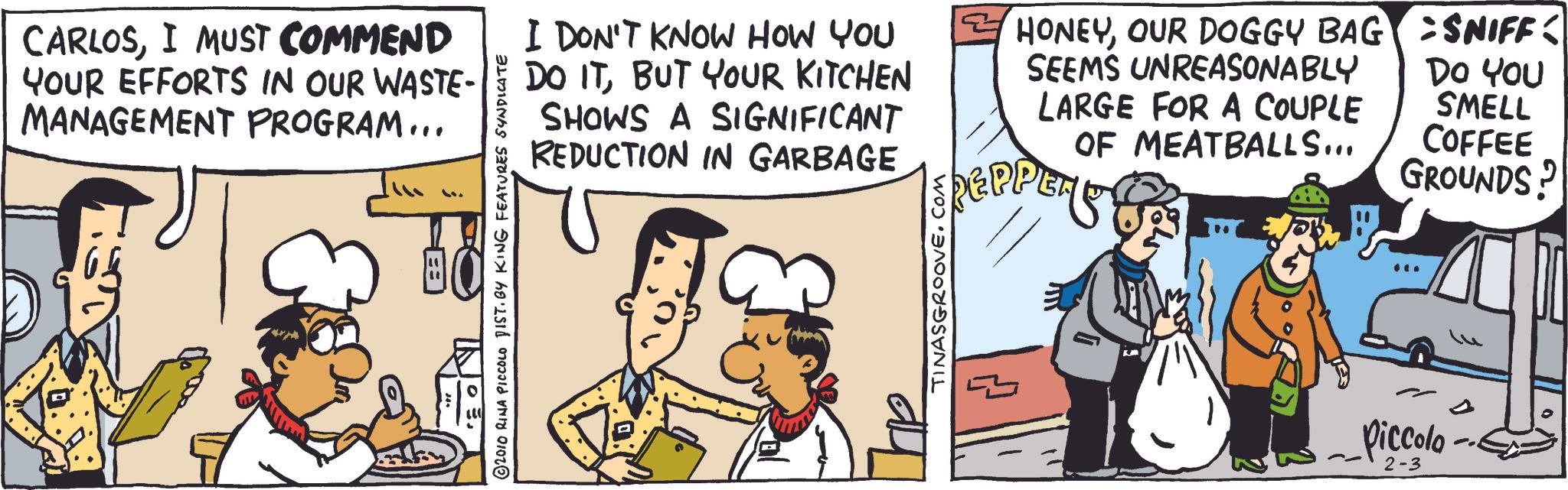 Gesture OCR: CARLOSI MUST COMMEND YOUR EFFORTS IN OUR WASTE- MANAGEMENT PROGRAM... ©2010 RINA PICCOLO DIST. BY KING FEATURES SYNDICATE I DON'T KNOW HOW YOU DO ITBUT YOUR KITCHEN SHOWS A SIGNIFICANT REDUCTION IN GARBAGE ? HONEYOUR DOGGY BAG SEEMS UNREASONABLY LARGE FOR A COUPLE OF MEATBALLS... REPPER SNIFF: DO YOU SMELL COFFEE GROUNDS? TINASGROOVE.COM Piccolo 2-3 CARLOSI MUST COMMEND YOUR EFFORTS IN OUR WASTE- MANAGEMENT PROGRAM ... © 2010 RINA PICCOLO DIST . BY KING FEATURES SYNDICATE I DON'T KNOW HOW YOU DO ITBUT YOUR KITCHEN SHOWS A SIGNIFICANT REDUCTION IN GARBAGE ? HONEYOUR DOGGY BAG SEEMS UNREASONABLY LARGE FOR A COUPLE OF MEATBALLS ... REPPER SNIFF : DO YOU SMELL COFFEE GROUNDS ? TINASGROOVE.COM Piccolo 2-3