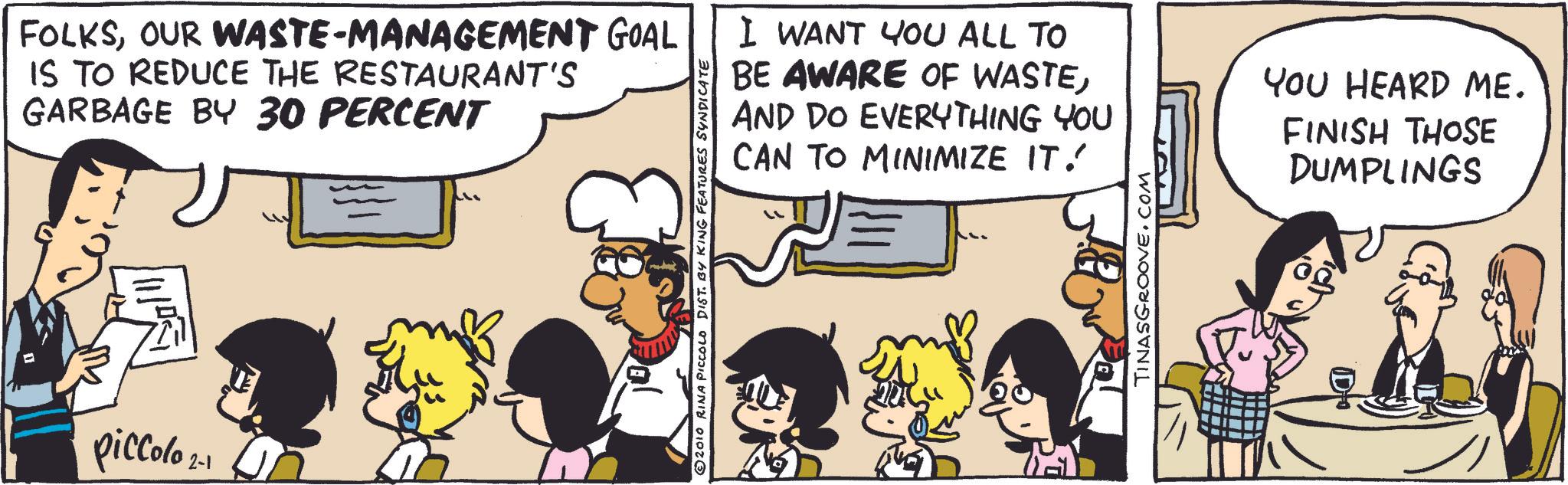 Font OCR: FOLKSOUR WASTE-MANAGEMENT GOAL IS TO REDUCE THE RESTAURANT'S GARBAGE BY 30 PERCENT piccolo 2- 2010 RINA PICCOLO DIST. BY KING FEATURES SYNDICATE I WANT YOU ALL TO BE AWARE OF WASTEAND DO EVERYTHING YOU CAN TO MINIMIZE IT! TINASGROOVE.COM YOU HEARD ME. FINISH THOSE DUMPLINGS FOLKSOUR WASTE - MANAGEMENT GOAL IS TO REDUCE THE RESTAURANT'S GARBAGE BY 30 PERCENT piccolo 2- 2010 RINA PICCOLO DIST . BY KING FEATURES SYNDICATE I WANT YOU ALL TO BE AWARE OF WASTEAND DO EVERYTHING YOU CAN TO MINIMIZE IT ! TINASGROOVE.COM YOU HEARD ME . FINISH THOSE DUMPLINGS