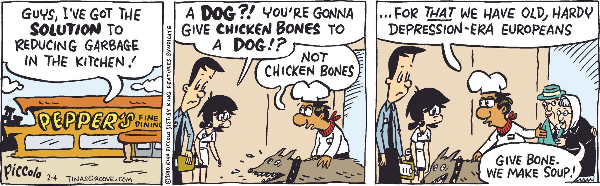 Conversation OCR: GUYSI'VE GOT THE SOLUTION TO REDUCING GARBAGE IN THE KITCHEN! PEPPER'S Piccolo 2-4 TINASGROOVE.COM © 2010 RINA PICCOLO DIST. BY KING FEATURES SYNDICATE FINE DINING A DOG?! YOU'RE GONNA GIVE CHICKEN BONES TO A DOG!? NOT CHICKEN BONES FOR THAT WE HAVE OLDHARDY DEPRESSION-ERA EUROPEANS M GIVE BONE. WE MAKE SOUP! GUYSI'VE GOT THE SOLUTION TO REDUCING GARBAGE IN THE KITCHEN ! PEPPER'S Piccolo 2-4 TINASGROOVE.COM © 2010 RINA PICCOLO DIST . BY KING FEATURES SYNDICATE FINE DINING A DOG ?! YOU'RE GONNA GIVE CHICKEN BONES TO A DOG !? NOT CHICKEN BONES FOR THAT WE HAVE OLDHARDY DEPRESSION - ERA EUROPEANS M GIVE BONE . WE MAKE SOUP !
