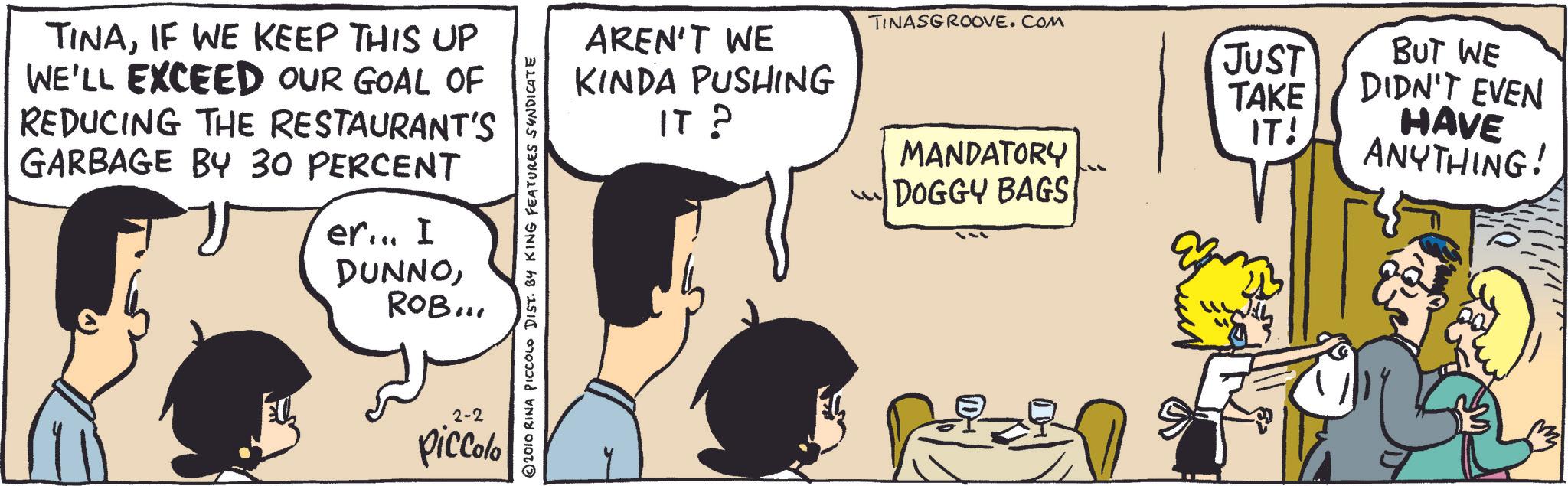 Happy OCR: TINAIF WE KEEP THIS UP WE'LL EXCEED OUR GOAL OF REDUCING THE RESTAURANT'S GARBAGE BY 30 PERCENT er... I DUNNOROB... 2-2 piccolo 2010 RINA PICCOLO DIST. BY KING FEATURES SYNDICATE AREN'T WE KINDA PUSHING IT? TINASGROOVE.COM JUST BUT WE TAKE IT! DIDN'T EVEN HAVE MANDATORY ANYTHING! DOGGY BAGS Pizin TINAIF WE KEEP THIS UP WE'LL EXCEED OUR GOAL OF REDUCING THE RESTAURANT'S GARBAGE BY 30 PERCENT er ... I DUNNOROB ... 2-2 piccolo 2010 RINA PICCOLO DIST . BY KING FEATURES SYNDICATE AREN'T WE KINDA PUSHING IT ? TINASGROOVE.COM JUST BUT WE TAKE IT ! DIDN'T EVEN HAVE MANDATORY ANYTHING ! DOGGY BAGS Pizin
