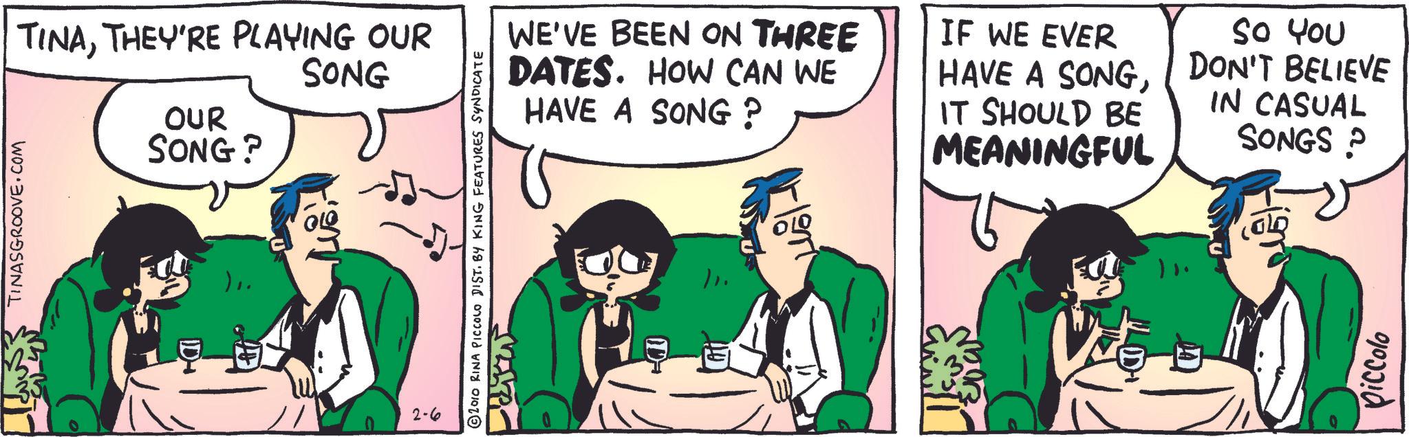 People OCR: TINASGROOVE.COM TINATHEY'RE PLAYING OUR SONG OUR SONG? ID- Lusit 2-6 2010 RINA PICCOLO DIST. BY KING FEATURES SYNDICATE WE'VE BEEN ON THREE DATES. HOW CAN WE HAVE A SONG ? IF WE EVER HAVE A SONGIT SHOULD BE MEANINGFUL So You DON'T BELIEVE IN CASUAL SONGS ? ?????? piccolo TINASGROOVE.COM TINATHEY'RE PLAYING OUR SONG OUR SONG ? ID- Lusit 2-6 2010 RINA PICCOLO DIST . BY KING FEATURES SYNDICATE WE'VE BEEN ON THREE DATES . HOW CAN WE HAVE A SONG ? IF WE EVER HAVE A SONGIT SHOULD BE MEANINGFUL So You DON'T BELIEVE IN CASUAL SONGS ? ? ????? piccolo