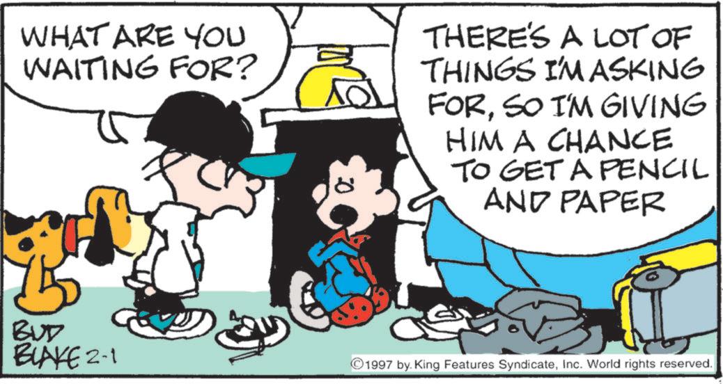 Animated cartoon OCR: WHAT ARE YOU WAITING FOR? BUD BLAKE 2-1 0 THERE'S A LOT OF THINGS I'M ASKING FORSO I'M GIVING HIM A CHANCE TO GET A PENCIL AND PAPER 1997 by. King Features SyndicateInc. World rights reserved. WHAT ARE YOU WAITING FOR ? BUD BLAKE 2-1 0 THERE'S A LOT OF THINGS I'M ASKING FORSO I'M GIVING HIM A CHANCE TO GET A PENCIL AND PAPER 1997 by . King Features SyndicateInc. World rights reserved .