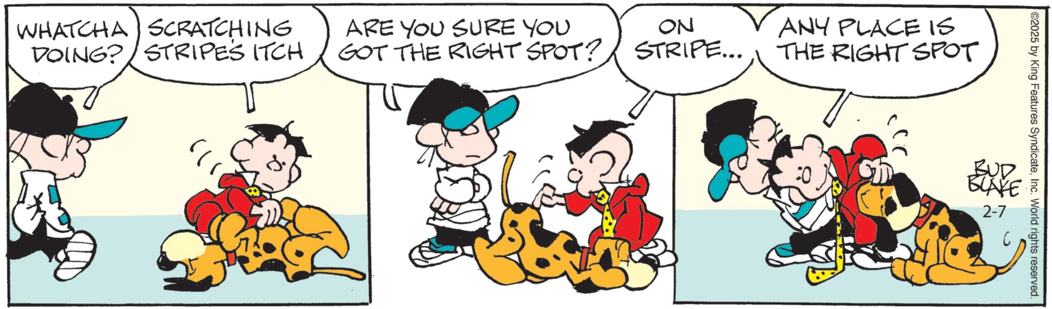 Animated cartoon OCR: WHATCHA SCRATCHING DOING? STRIPES ITCH ARE YOU SURE YOU GOT THE RIGHT SPOT? ON STRIPE... ANY PLACE IS THE RIGHT SPOT 02025 by King Features SyndicateInc. World rights reserved. BUD BUAKE 2-7 WHATCHA SCRATCHING DOING ? STRIPES ITCH ARE YOU SURE YOU GOT THE RIGHT SPOT ? ON STRIPE ... ANY PLACE IS THE RIGHT SPOT 02025 by King Features SyndicateInc. World rights reserved . BUD BUAKE 2-7