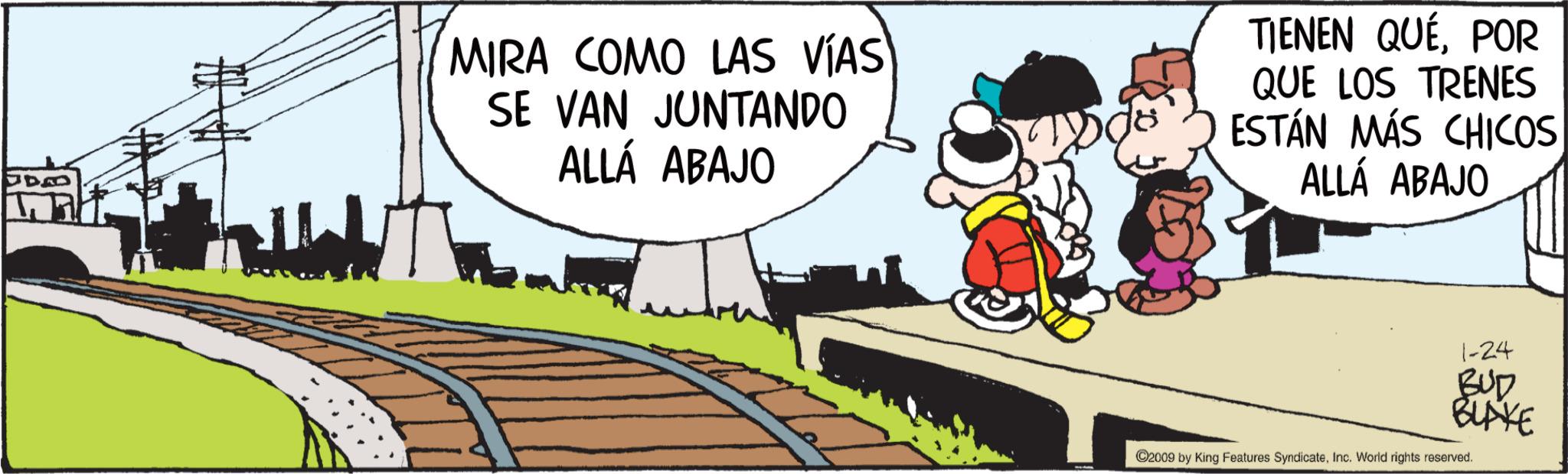 Animated cartoon OCR: MIRA COMO LAS VÍAS SE VAN JUNTANDO ALLÁ ABAJO TIENEN QUÉPOR QUE LOS TRENES ESTÁN MÁS CHICOS ALLÁ ABAJO 1-24 BUD BLAKE ©2009 by King Features SyndicateInc. World rights reserved. MIRA COMO LAS VÍAS SE VAN JUNTANDO ALLÁ ABAJO TIENEN QUÉPOR QUE LOS TRENES ESTÁN MÁS CHICOS ALLÁ ABAJO 1-24 BUD BLAKE © 2009 by King Features SyndicateInc. World rights reserved .