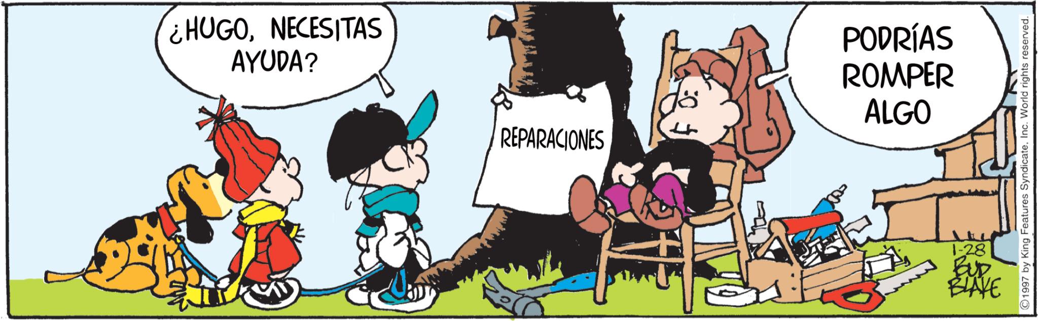 Comic book OCR: ¿HUGONECESITAS AYUDA? REPARACIONES ? PODRÍAS ROMPER ALGO 1-28 BUD BLAKE 1997 by King Features SyndicateInc. World rights reserved. ¿ HUGONECESITAS AYUDA ? REPARACIONES ? PODRÍAS ROMPER ALGO 1-28 BUD BLAKE 1997 by King Features SyndicateInc. World rights reserved .