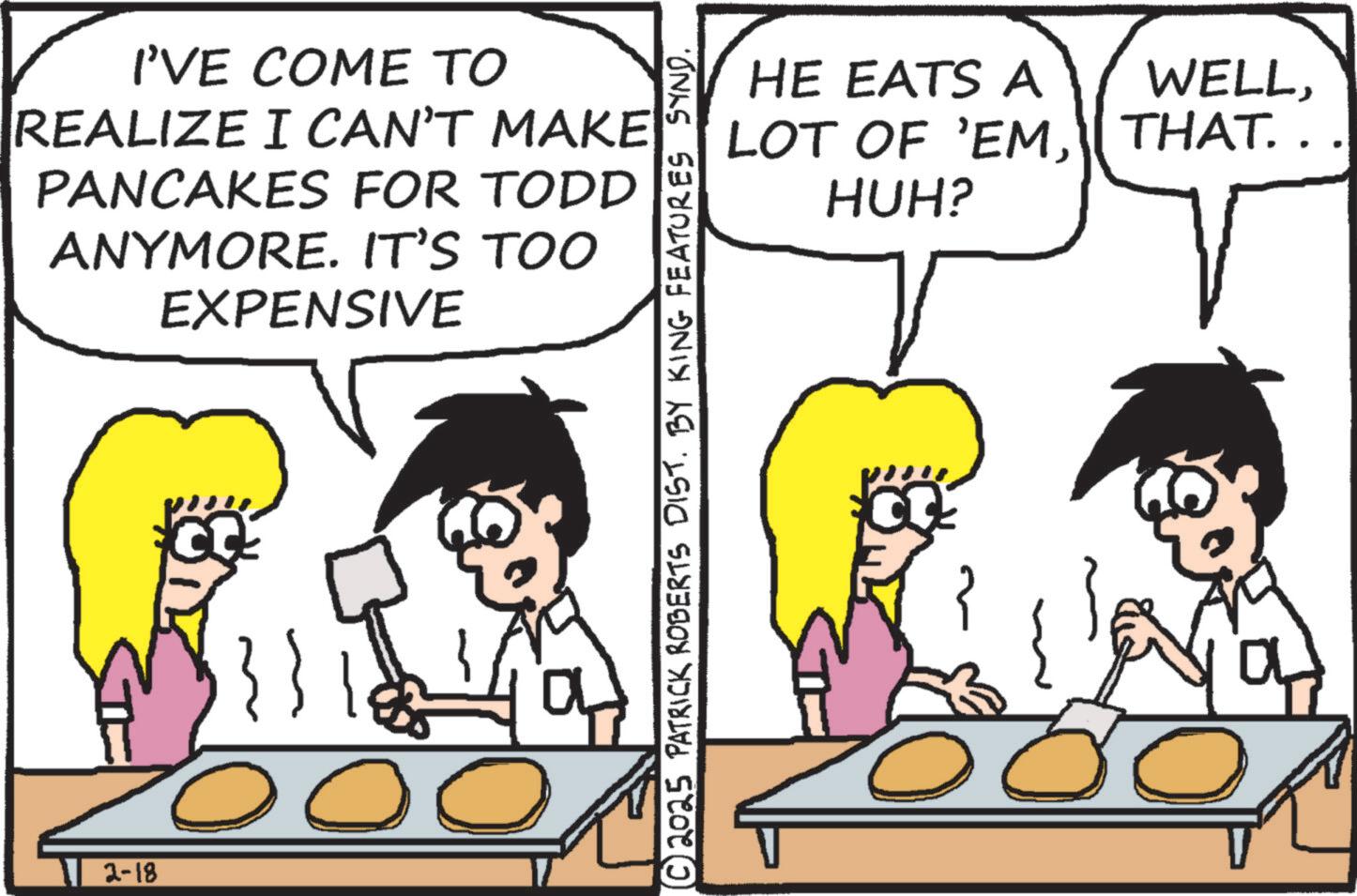 Recipe OCR: 2-18 I'VE COME TO REALIZE I CAN'T MAKE PANCAKES FOR TODD ANYMORE. IT'S TOO EXPENSIVE © 2025 PATRICK ROBERTS DIST. BY KING FEATURES SYND. HE EATS A LOT OF 'EMHUH? WELLTHAT. . . a 2-18 I'VE COME TO REALIZE I CAN'T MAKE PANCAKES FOR TODD ANYMORE . IT'S TOO EXPENSIVE © 2025 PATRICK ROBERTS DIST . BY KING FEATURES SYND . HE EATS A LOT OF ' EMHUH ? WELLTHAT . . . a
