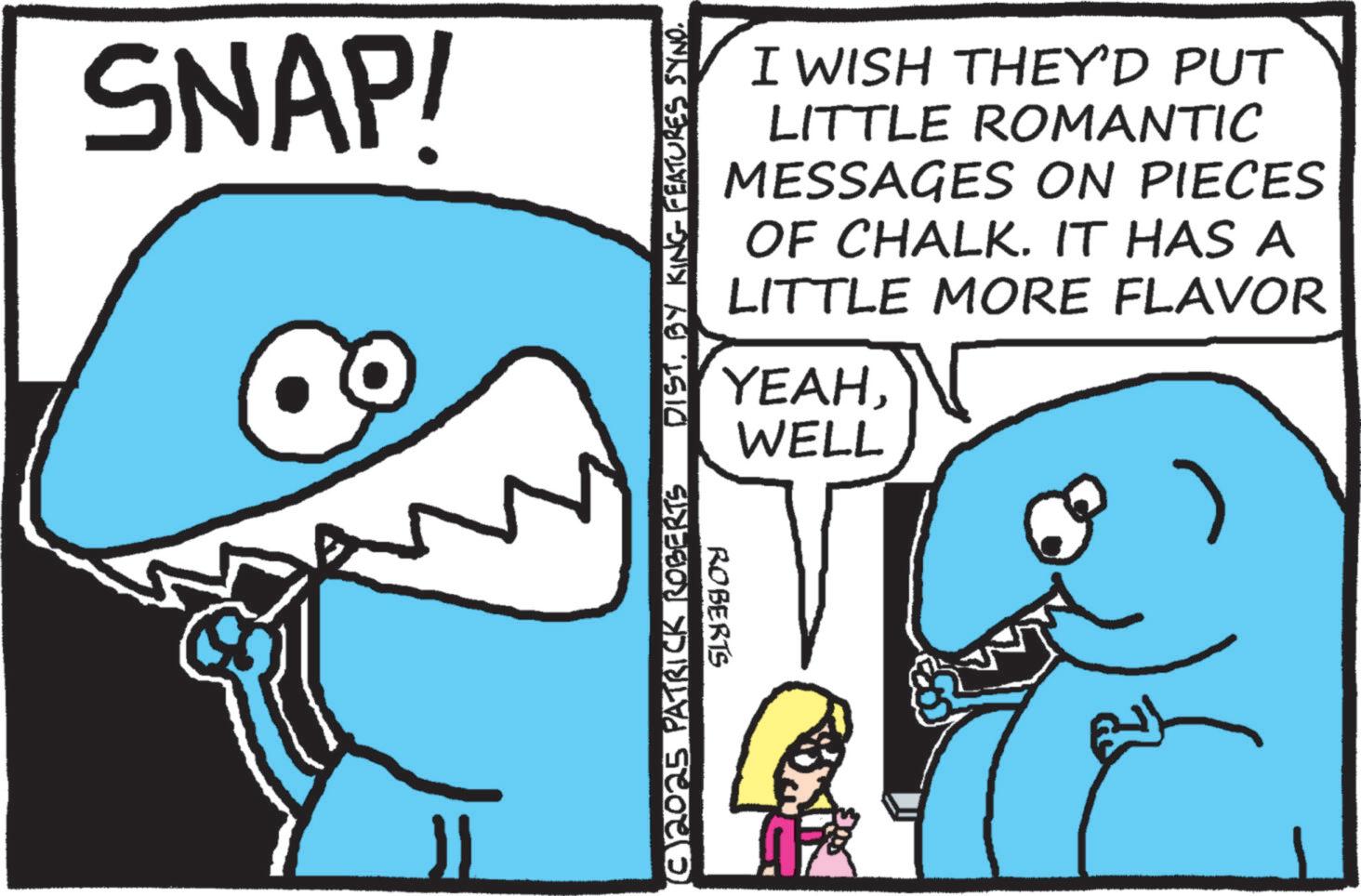 Pleased OCR: SNAP! 11 (© 2025 PATRICK ROBERTS DISTBY KING FEATURES SYNO. ROBERTS I WISH THEY'D PUT LITTLE ROMANTIC MESSAGES ON PIECES OF CHALK. IT HAS A LITTLE MORE FLAVOR YEAHWELL SNAP ! 11 ( © 2025 PATRICK ROBERTS DISTBY KING FEATURES SYNO . ROBERTS I WISH THEY'D PUT LITTLE ROMANTIC MESSAGES ON PIECES OF CHALK . IT HAS A LITTLE MORE FLAVOR YEAH