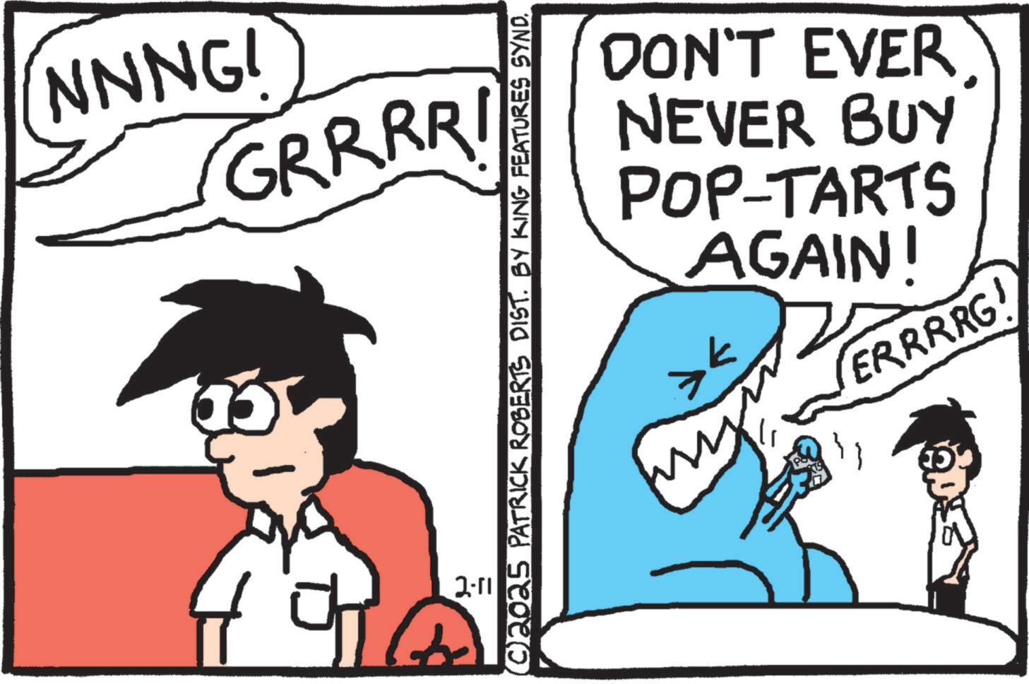Animation OCR: NNNG! GRRRRI DON'T EVER NEVER BUY POP-TARTS AGAIN! >< m ERRRRG! ©2025 PATRICK ROBERTS DIST. BY KING FEATURES SYND. 2-11 NNNG ! GRRRRI DON'T EVER NEVER BUY POP - TARTS AGAIN ! > < m ERRRRG ! © 2025 PATRICK ROBERTS DIST . BY KING FEATURES SYND . 2-11